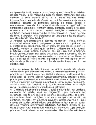 compreendeu tanto quanto uma criança que contempla as vitrinas
de um museu a se maravilha com as coisas estranhas que elas
contêm. A obra erudita de G. R. S. Mead deu-nos muitas
informações a respeito da Gnose, a tradição esotérica do mundo
ocidental durante os primeiros séculos de nossa época; o
monumental livro da Sra. Atwood revelou-nos o significado do
simbolismo alquímico. Nenhum deles, contudo, expôs a tradição
ocidental como um iniciado nessa tradição, abordando-a, ao
contrário, de fora a juntando-lhe os fragmentos, ou, como no caso
de Mme. Blavatsky, interpretando-a por analogia à luz do sistema
mais familiar de outra tradição.
3. Aqueles que estudaram o assunto de dentro - isto é, com as
chaves iniciáticas - e o empregaram como um sistema prático para
a exaltação da consciência, mantiveram, em sua grande maioria, o
segredo, comportamento que, embora pudesse ser não apenas
justificável, mas mesmo essencial nos dias em que a Sagrada
Inquisição recompensava essas pesquisas com a fogueira, não se
pode atribuir a qualquer motivo mais crível em nossa era liberal do
que ao desejo de criar a manter o prestígio. Um "monopólio" muito
efetivo da prática ocultista, se não do conhecimento oculto, se
estabeleceu
entre os povos de fala inglesa no último quarto de século,
"monopólio" que efetivamente minou o impulso espiritual que teria
propiciado o renascimento dos Mistérios durante os últimos vinte a
cinco anos do último século. Conseqüentemente, estando a terra
pronta para a semeadura mas não tendo recebido o trigo, os quatro
ventos trouxeram sementes estranhas à terra, dando nascimento
assim a uma flora tropical, a qual, não tendo raízes na tradição
racial, murchou ou desenvolveu formas estranhas.
4. 0 templo soterrado de nossa tradição nativa foi, na verdade,
exumado em parte, mas os fragmentos que puderam ser
resgatados não foram postos ao alcance dos estudantes de acordo
com as honoráveis tradições da erudição européia, tendo sido, ao
contrário, reunidos em coleções privadas, permanecendo as suas
chaves em poder de indivíduos que abriram a fecharam as portas
de uma maneira inteiramente arbitrária. Não tenho dúvida de que
estas páginas causarão rancor em alguns indivíduos cujas coleções
privadas ficarão dessa forma depreciadas. Mas também não tenho
 