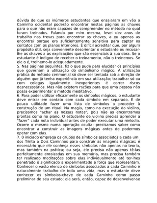 dúvida de que os inúmeros estudantes que ensaiaram em vão o
Caminho ocidental poderão encontrar nestas páginas as chaves
para o que não eram capazes de compreender no método no qual
foram treinados. Falando por mim mesma, levei dez anos de
trabalho nas trevas para encontrar as chaves, a eu apenas as
encontrei porque era suficientemente sensitiva para captar os
contatos com os planos interiores. É difícil acreditar que, por algum
propósito útil, seja conveniente desorientar o estudante ou recusar-
lhe as chaves a as explicações que são essenciais à sua obra. Se o
estudante é indigno de receber o treinamento, não o treinemos. Se
ele o é, treinemo-lo adequadamente.
S. Nas páginas seguintes, fiz o que pude para elucidar os princípios
que governam a utilização do simbolismo mágico. A utilização
prática do método cerimonial só deve ser tentada sob a direção de
alguém que já tenha experiência em sua utilização; trabalhar só ou
com colegas igualmente inexperientes é correr riscos
desnecessários. Mas não existem razões para que uma pessoa não
possa experimentar o método meditativo.
6. Para poder utilizar eficazmente os símbolos mágicos, o estudante
deve entrar em contato com cada símbolo em separado. É de
pouca utilidade fazer uma lista de símbolos a proceder à
construção de um ritual. Na magia, como na execução do violino,
precisamos "achar as nossas notas", pois não as encontramos
prontas como no piano. O estudante de violino precisa aprender a
"fazer" cada nota individual antes de poder executar uma melodia.
Ocorre o mesmo numa operação oculta: precisamos saber como
encontrar a construir as imagens mágicas antes de podermos
operar com elas.
7. 0 iniciado emprega os grupos de símbolos associados a cada um
dos Trinta a Dois Caminhos para construir as imagens mágicas; é
necessário que ele conheça esses símbolos não apenas na teoria,
mas também na prática; ou seja, ele precisa não apenas tê-las
perfeitamente enraizadas em sua memória, mas precisa também
ter realizado meditações sobre elas individualmente até ter-lhes
penetrado o significado a experimentado a força que representam.
Conhecer o vasto elenco de símbolos associados a cada Caminho é
naturalmente trabalho de toda uma vida, mas o estudante deve
conhecer os símbolos-chave de cada Caminho como passo
preliminar de seu estudo; ele será, então, capaz de desenvolver-se
 