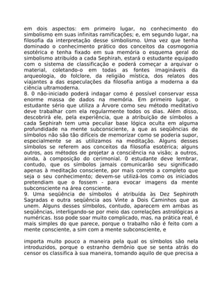 em dois aspectos: em primeiro lugar, no conhecimento do
simbolismo em suas infinitas ramificações; e, em segundo lugar, na
filosofia da interpretação desse simbolismo. Uma vez que tenha
dominado o conhecimento prático dos conceitos da cosmogonia
esotérica e tenha fixado em sua memória o esquema geral do
simbolismo atribuído a cada Sephirah, estará o estudante equipado
com o sistema de classificação e poderá começar a arquivar o
material, coletando-o em todas as fontes imagináveis da
arqueologia, do folclore, da religião mística, dos relatos dos
viajantes a das especulações da filosofia antiga a moderna a da
ciência ultramoderna.
8. 0 não-iniciado poderá indagar como é possível conservar essa
enorme massa de dados na memória. Em primeiro lugar, o
estudante sério que utiliza a Árvore como seu método meditativo
deve trabalhar com ela regularmente todos os dias. Além disso,
descobrirá ele, pela experiência, que a atribuição de símbolos a
cada Sephirah tem uma peculiar base lógica oculta em alguma
profundidade na mente subconsciente, a que as seqüências de
símbolos não são tão difíceis de memorizar como se poderia supor,
especialmente se as utilizamos na meditação. Alguns desses
símbolos se referem aos conceitos da filosofia esotérica; alguns
outros, aos métodos de projetar a consciência na visão; a outros,
ainda, à composição do cerimonial. 0 estudante deve lembrar,
contudo, que os símbolos jamais comunicarão seu significado
apenas à meditação consciente, por mais correto a completo que
seja o seu conhecimento; devem-se utilizá-los como os iniciados
pretendiam que o fossem - para evocar imagens da mente
subconsciente na área consciente.
9. Uma seqüência de símbolos é atribuída às Dez Sephiroth
Sagradas e outra seqüência aos Vinte a Dois Caminhos que as
unem. Alguns desses símbolos, contudo, aparecem em ambas as
seqüências, interligando-se por meio das correlações astrológicas a
numéricas. Isso pode soar muito complicado, mas, na prática real, é
mais simples do que parece, porque o trabalho não é feito com a
mente consciente, a sim com a mente subconsciente, e
importa muito pouco a maneira pela qual os símbolos são nela
introduzidos, porque o estranho demônio que se senta atrás do
censor os classifica à sua maneira, tomando aquilo de que precisa a
 