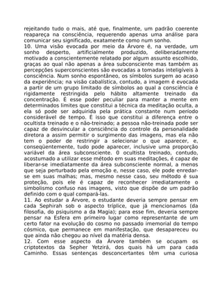 rejeitando tudo o mais, até que, finalmente, um padrão coerente
reapareça na consciência, requerendo apenas uma análise para
comunicar seu significado, exatamente como num sonho.
10. Uma visão evocada por meio da Árvore é, na verdade, um
sonho desperto, artificialmente produzido, deliberadamente
motivado a conscientemente relatado por algum assunto escolhido,
graças ao qual não apenas a área subconsciente mas também as
percepções superconscientes são evocadas a tomadas inteligíveis à
consciência. Num sonho espontâneo, os símbolos surgem ao acaso
da experiência; na visão cabalística, contudo, a imagem é evocada
a partir de um grupo limitado de símbolos ao qual a consciência é
rigidamente restringida pelo hábito altamente treinado da
concentração. É esse poder peculiar para manter a mente em
determinados limites que constitui a técnica da meditação oculta, a
ela só pode ser adquirida pela prática constante num período
considerável de tempo. É isso que constitui a diferença entre o
ocultista treinado e o não-treinado; a pessoa não-treinada pode ser
capaz de desvincular a consciência do controle da personalidade
diretora a assim permitir o surgimento das imagens, mas ela não
tem o poder de restringir a selecionar o que aparecer, e,
conseqüentemente, tudo pode aparecer, inclusive uma proporção
variável da área subconsciente. 0 ocultista treinado, contudo,
acostumado a utilizar esse método em suas meditações, é capaz de
liberar-se imediatamente da área subconsciente normal, a menos
que seja perturbado pela emoção e, nesse caso, ele pode enredar-
se em suas malhas; mas, mesmo nesse caso, seu método é sua
proteção, pois ele é capaz de reconhecer imediatamente o
simbolismo confuso nas imagens, visto que dispõe de um padrão
definido com o qual compará-las.
11. Ao estudar a Árvore, o estudante deveria sempre pensar em
cada Sephirah sob o aspecto tríplice, que já mencionamos (da
filosofia, do psiquismo a da Magia); para esse fim, deveria sempre
pensar na Esfera em primeiro lugar como representante de um
certo fator na evolução do cosmo no passado imemorial do tempo
cósmico, que permanece em manifestação, que desapareceu ou
que ainda não chegou ao nível da matéria densa.
12. Com esse aspecto da Árvore também se ocupam os
criptotextos da Sepher Yetzirá, dos quais há um para cada
Caminho. Essas sentenças desconcertantes têm uma curiosa
 