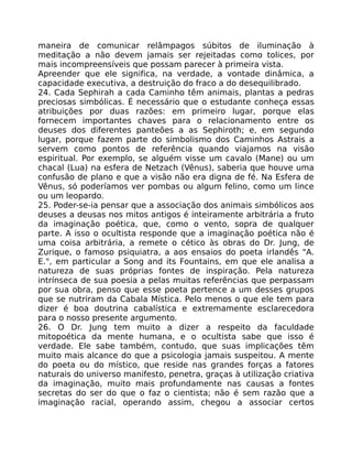 maneira de comunicar relâmpagos súbitos de iluminação à
meditação a não devem jamais ser rejeitadas como tolices, por
mais incompreensíveis que possam parecer à primeira vista.
Apreender que ele significa, na verdade, a vontade dinâmica, a
capacidade executiva, a destruição do fraco a do desequilibrado.
24. Cada Sephirah a cada Caminho têm animais, plantas a pedras
preciosas simbólicas. É necessário que o estudante conheça essas
atribuições por duas razões: em primeiro lugar, porque elas
fornecem importantes chaves para o relacionamento entre os
deuses dos diferentes panteões a as Sephiroth; e, em segundo
lugar, porque fazem parte do simbolismo dos Caminhos Astrais a
servem como pontos de referência quando viajamos na visão
espiritual. Por exemplo, se alguém visse um cavalo (Mane) ou um
chacal (Lua) na esfera de Netzach (Vênus), saberia que houve uma
confusão de plano e que a visão não era digna de fé. Na Esfera de
Vênus, só poderíamos ver pombas ou algum felino, como um lince
ou um leopardo.
25. Poder-se-ia pensar que a associação dos animais simbólicos aos
deuses a deusas nos mitos antigos é inteiramente arbitrária a fruto
da imaginação poética, que, como o vento, sopra de qualquer
parte. A isso o ocultista responde que a imaginação poética não é
uma coisa arbitrária, a remete o cético às obras do Dr. Jung, de
Zurique, o famoso psiquiatra, a aos ensaios do poeta irlandês "A.
E.", em particular a Song and its Fountains, em que ele analisa a
natureza de suas próprias fontes de inspiração. Pela natureza
intrínseca de sua poesia a pelas muitas referências que perpassam
por sua obra, penso que esse poeta pertence a um desses grupos
que se nutriram da Cabala Mística. Pelo menos o que ele tem para
dizer é boa doutrina cabalística e extremamente esclarecedora
para o nosso presente argumento.
26. O Dr. Jung tem muito a dizer a respeito da faculdade
mitopoética da mente humana, e o ocultista sabe que isso é
verdade. Ele sabe também, contudo, que suas implicações têm
muito mais alcance do que a psicologia jamais suspeitou. A mente
do poeta ou do místico, que reside nas grandes forças a fatores
naturais do universo manifesto, penetra, graças à utilização criativa
da imaginação, muito mais profundamente nas causas a fontes
secretas do ser do que o faz o cientista; não é sem razão que a
imaginação racial, operando assim, chegou a associar certos
 