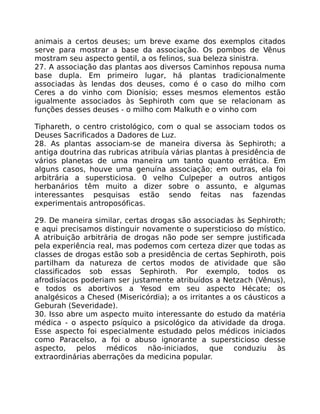 animais a certos deuses; um breve exame dos exemplos citados
serve para mostrar a base da associação. Os pombos de Vênus
mostram seu aspecto gentil, a os felinos, sua beleza sinistra.
27. A associação das plantas aos diversos Caminhos repousa numa
base dupla. Em primeiro lugar, há plantas tradicionalmente
associadas às lendas dos deuses, como é o caso do milho com
Ceres a do vinho com Dionísio; esses mesmos elementos estão
igualmente associados às Sephiroth com que se relacionam as
funções desses deuses - o milho com Malkuth e o vinho com
Tiphareth, o centro cristológico, com o qual se associam todos os
Deuses Sacrificados a Dadores de Luz.
28. As plantas associam-se de maneira diversa às Sephiroth; a
antiga doutrina das rubricas atribuía várias plantas à presidência de
vários planetas de uma maneira um tanto quanto errática. Em
alguns casos, houve uma genuína associação; em outras, ela foi
arbitrária a supersticiosa. 0 velho Culpeper a outros antigos
herbanários têm muito a dizer sobre o assunto, e algumas
interessantes pesquisas estão sendo feitas nas fazendas
experimentais antroposóficas.
29. De maneira similar, certas drogas são associadas às Sephiroth;
e aqui precisamos distinguir novamente o supersticioso do místico.
A atribuição arbitrária de drogas não pode ser sempre justificada
pela experiência real, mas podemos com certeza dizer que todas as
classes de drogas estão sob a presidência de certas Sephiroth, pois
partilham da natureza de certos modos de atividade que são
classificados sob essas Sephiroth. Por exemplo, todos os
afrodisíacos poderiam ser justamente atribuídos a Netzach (Vênus),
e todos os abortivos a Yesod em seu aspecto Hécate; os
analgésicos a Chesed (Misericórdia); a os irritantes a os cáusticos a
Geburah (Severidade).
30. Isso abre um aspecto muito interessante do estudo da matéria
médica - o aspecto psíquico a psicológico da atividade da droga.
Esse aspecto foi especialmente estudado pelos médicos iniciados
como Paracelso, a foi o abuso ignorante a supersticioso desse
aspecto, pelos médicos não-iniciados, que conduziu às
extraordinárias aberrações da medicina popular.
 