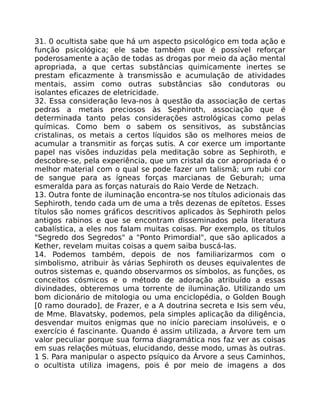 31. 0 ocultista sabe que há um aspecto psicológico em toda ação e
função psicológica; ele sabe também que é possível reforçar
poderosamente a ação de todas as drogas por meio da ação mental
apropriada, a que certas substâncias quimicamente inertes se
prestam eficazmente à transmissão e acumulação de atividades
mentais, assim como outras substâncias são condutoras ou
isolantes eficazes de eletricidade.
32. Essa consideração leva-nos à questão da associação de certas
pedras a metais preciosos às Sephiroth, associação que é
determinada tanto pelas considerações astrológicas como pelas
químicas. Como bem o sabem os sensitivos, as substâncias
cristalinas, os metais a certos líquidos são os melhores meios de
acumular a transmitir as forças sutis. A cor exerce um importante
papel nas visões induzidas pela meditação sobre as Sephiroth, e
descobre-se, pela experiência, que um cristal da cor apropriada é o
melhor material com o qual se pode fazer um talismã; um rubi cor
de sangue para as ígneas forças marcianas de Geburah; uma
esmeralda para as forças naturais do Raio Verde de Netzach.
13. Outra fonte de iluminação encontra-se nos títulos adicionais das
Sephiroth, tendo cada um de uma a três dezenas de epítetos. Esses
títulos são nomes gráficos descritivos aplicados às Sephiroth pelos
antigos rabinos e que se encontram disseminados pela literatura
cabalística, a eles nos falam muitas coisas. Por exemplo, os títulos
"Segredo dos Segredos" a "Ponto Primordial", que são aplicados a
Kether, revelam muitas coisas a quem saiba buscá-las.
14. Podemos também, depois de nos familiarizarmos com o
simbolismo, atribuir às várias Sephiroth os deuses equivalentes de
outros sistemas e, quando observarmos os símbolos, as funções, os
conceitos cósmicos e o método de adoração atribuído a essas
divindades, obteremos uma torrente de iluminação. Utilizando um
bom dicionário de mitologia ou uma enciclopédia, o Golden Bough
[0 ramo dourado], de Frazer, e a A doutrina secreta e Isis sem véu,
de Mme. Blavatsky, podemos, pela simples aplicação da diligência,
desvendar muitos enigmas que no início pareciam insolúveis, e o
exercício é fascinante. Quando é assim utilizada, a Árvore tem um
valor peculiar porque sua forma diagramática nos faz ver as coisas
em suas relações mútuas, elucidando, desse modo, umas às outras.
1 S. Para manipular o aspecto psíquico da Árvore a seus Caminhos,
o ocultista utiliza imagens, pois é por meio de imagens a dos
 