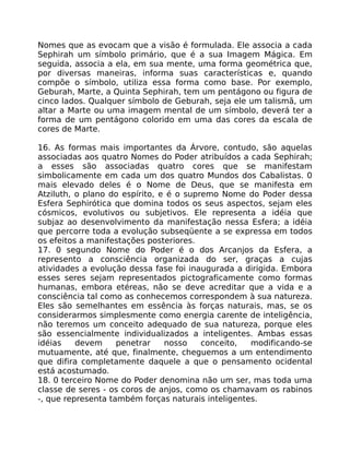 Nomes que as evocam que a visão é formulada. Ele associa a cada
Sephirah um símbolo primário, que é a sua Imagem Mágica. Em
seguida, associa a ela, em sua mente, uma forma geométrica que,
por diversas maneiras, informa suas características e, quando
compõe o símbolo, utiliza essa forma como base. Por exemplo,
Geburah, Marte, a Quinta Sephirah, tem um pentágono ou figura de
cinco lados. Qualquer símbolo de Geburah, seja ele um talismã, um
altar a Marte ou uma imagem mental de um símbolo, deverá ter a
forma de um pentágono colorido em uma das cores da escala de
cores de Marte.
16. As formas mais importantes da Árvore, contudo, são aquelas
associadas aos quatro Nomes do Poder atribuídos a cada Sephirah;
a esses são associadas quatro cores que se manifestam
simbolicamente em cada um dos quatro Mundos dos Cabalistas. 0
mais elevado deles é o Nome de Deus, que se manifesta em
Atziluth, o plano do espírito, e é o supremo Nome do Poder dessa
Esfera Sephirótica que domina todos os seus aspectos, sejam eles
cósmicos, evolutivos ou subjetivos. Ele representa a idéia que
subjaz ao desenvolvimento da manifestação nessa Esfera; a idéia
que percorre toda a evolução subseqüente a se expressa em todos
os efeitos a manifestações posteriores.
17. 0 segundo Nome do Poder é o dos Arcanjos da Esfera, a
represento a consciência organizada do ser, graças a cujas
atividades a evolução dessa fase foi inaugurada a dirigida. Embora
esses seres sejam representados pictograficamente como formas
humanas, embora etéreas, não se deve acreditar que a vida e a
consciência tal como as conhecemos correspondem à sua natureza.
Eles são semelhantes em essência às forças naturais, mas, se os
considerarmos simplesmente como energia carente de inteligência,
não teremos um conceito adequado de sua natureza, porque eles
são essencialmente individualizados a inteligentes. Ambas essas
idéias devem penetrar nosso conceito, modificando-se
mutuamente, até que, finalmente, cheguemos a um entendimento
que difira completamente daquele a que o pensamento ocidental
está acostumado.
18. 0 terceiro Nome do Poder denomina não um ser, mas toda uma
classe de seres - os coros de anjos, como os chamavam os rabinos
-, que representa também forças naturais inteligentes.
 