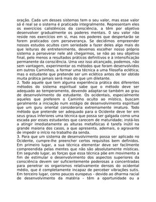 oração. Cada um desses sistemas tem o seu valor, mas esse valor
só é real se o sistema é praticado integralmente. Representam eles
os exercícios calistênicos da consciência, a têm por objetivo
desenvolver gradualmente os poderes mentais. 0 seu valor não
reside nos exercícios em si, mas nos poderes que despertarão se
forem praticados com perseverança. Se decidimos empreender
nossos estudos ocultos com seriedade a fazer deles algo mais do
que leituras de entretenimento, devemos escolher nosso próprio
sistema a perseverar nele até chegarmos, se não ao seu objetivo
final, pelo menos a resultados práticos definitivos e à intensificação
permanente da consciência. Uma vez isso alcançado, podemos, não
sem vantagem, experimentar os métodos que foram desenvolvidos
em outros Caminhos, a formar uma técnica a uma filosofia eclética;
mas o estudante que pretende ser um eclético antes de ter obtido
muita prática jamais será mais do que um diletante.
2. Todo aquele que tem alguma experiência prática dos diferentes
métodos do sistema espiritual sabe que o método deve ser
adequado ao temperamento, devendo adaptar-se também ao grau
de desenvolvimento do estudante. Os ocidentais, especialmente
aqueles que preferem o Caminho oculto ao místico, buscam
geralmente a iniciação num estágio de desenvolvimento espiritual
que um guru oriental consideraria extremamente imaturo. Todo
método que pretende ser adequado para o Ocidente deve ter em
seus graus inferiores uma técnica que possa ser galgada como uma
escada por esses estudantes que carecem de maturidade; instá-los
a atingir imediatamente as alturas metafísicas é tarefa inútil na
grande maioria dos casos, a que apresenta, ademais, o agravante
de impedir o início no trabalho da senda.
3. Para que um sistema de desenvolvimento possa ser aplicado no
Ocidente, cumpre-lhe preencher certos requisitos bem definidos.
Em primeiro lugar, a sua técnica elementar deve ser facilmente
compreendida pelas mentes que não são absolutamente místicas.
Em segundo lugar, as forças que essa técnica pôe em movimento a
fim de estimular o desenvolvimento dos aspectos superiores da
consciência devem ser suficientemente poderosas a concentradas
para penetrar os organismos relativamente densos do ocidental
médio, que é completamente incapaz de perceber vibrações sutis.
Em terceiro lugar, como poucos europeus - devido ao dharma racial
de desenvolvimento da matéria - têm a oportunidade ou a
 