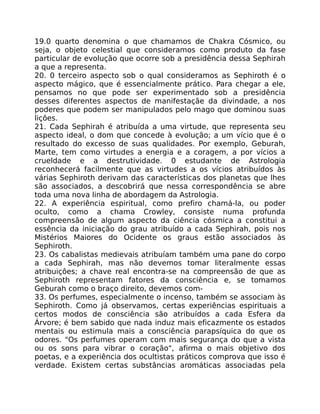 19.0 quarto denomina o que chamamos de Chakra Cósmico, ou
seja, o objeto celestial que consideramos como produto da fase
particular de evolução que ocorre sob a presidência dessa Sephirah
a que a representa.
20. 0 terceiro aspecto sob o qual consideramos as Sephiroth é o
aspecto mágico, que é essencialmente prático. Para chegar a ele,
pensamos no que pode ser experimentado sob a presidência
desses diferentes aspectos de manifestaçãe da divindade, a nos
poderes que podem ser manipulados pelo mago que dominou suas
liçôes.
21. Cada Sephirah é atribuída a uma virtude, que representa seu
aspecto ideal, o dom que concede à evolução; a um vício que é o
resultado do excesso de suas qualidades. Por exemplo, Geburah,
Marte, tem como virtudes a energia e a coragem, a por vícios a
crueldade e a destrutividade. 0 estudante de Astrologia
reconhecerá facilmente que as virtudes a os vícios atribuídos às
várias Sephiroth derivam das características dos planetas que lhes
são associados, a descobrirá que nessa correspondência se abre
toda uma nova linha de abordagem da Astrologia.
22. A experiência espiritual, como prefiro chamá-la, ou poder
oculto, como a chama Crowley, consiste numa profunda
compreensão de algum aspecto da ciência cósmica a constitui a
essência da iniciação do grau atribuído a cada Sephirah, pois nos
Mistérios Maiores do Ocidente os graus estão associados às
Sephiroth.
23. Os cabalistas medievais atribuíam também uma pane do corpo
a cada Sephirah, mas não devemos tomar literalmente essas
atribuiçôes; a chave real encontra-se na compreensão de que as
Sephiroth representam fatores da consciência e, se tomamos
Geburah como o braço direito, devemos com-
33. Os perfumes, especialmente o incenso, também se associam às
Sephiroth. Como já observamos, certas experiências espirituais a
certos modos de consciência são atribuídos a cada Esfera da
Árvore; é bem sabido que nada induz mais eficazmente os estados
mentais ou estimula mais a consciência parapsíquica do que os
odores. "Os perfumes operam com mais segurança do que a vista
ou os sons para vibrar o coração", afirma o mais objetivo dos
poetas, e a experiência dos ocultistas práticos comprova que isso é
verdade. Existem certas substâncias aromáticas associadas pela
 