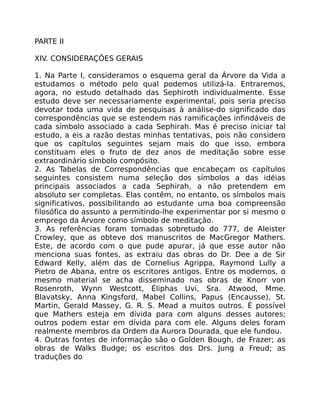 PARTE II
XIV. CONSIDERAÇÕES GERAIS
1. Na Parte I, consideramos o esquema geral da Árvore da Vida a
estudamos o método pelo qual podemos utilizá-la. Entraremos,
agora, no estudo detalhado das Sephiroth individualmente. Esse
estudo deve ser necessariamente experimental, pois seria preciso
devotar toda uma vida de pesquisas à análise-do significado das
correspondências que se estendem nas ramificações infindáveis de
cada símbolo associado a cada Sephirah. Mas é preciso iniciar tal
estudo, a eis a razão destas minhas tentativas, pois não considero
que os capítulos seguintes sejam mais do que isso, embora
constituam eles o fruto de dez anos de meditação sobre esse
extraordinário símbolo compósito.
2. As Tabelas de Correspondências que encabeçam os capítulos
seguintes consistem numa seleção dos símbolos a das idéias
principais associados a cada Sephirah, a não pretendem em
absoluto ser completas. Elas contêm, no entanto, os símbolos mais
significativos, possibilitando ao estudante uma boa compreensão
filosófica do assunto a permitindo-lhe experimentar por si mesmo o
emprego da Árvore como símbolo de meditação.
3. As referências foram tomadas sobretudo do 777, de Aleister
Crowley, que as obteve dos manuscritos de MacGregor Mathers.
Este, de acordo com o que pude apurar, já que esse autor não
menciona suas fontes, as extraiu das obras do Dr. Dee a de Sir
Edward Kelly, além das de Cornelius Agrippa, Raymond Lully a
Pietro de Abana, entre os escritores antigos. Entre os modernos, o
mesmo material se acha disseminado nas obras de Knorr von
Rosenroth, Wynn Westcott, Éliphas Uvi, Sra. Atwood, Mme.
Blavatsky, Anna Kingsford, Mabel Collins, Papus (Encausse), St.
Martin, Gerald Massey, G. R. S. Mead a muitos outros. É possível
que Mathers esteja em dívida para com alguns desses autores;
outros podem estar em dívida para com ele. Alguns deles foram
realmente membros da Ordem da Aurora Dourada, que ele fundou.
4. Outras fontes de informação são o Golden Bough, de Frazer; as
obras de Walks Budge; os escritos dos Drs. Jung a Freud; as
traduções do
 