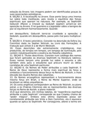 estação da Árvore; tais imagens podem ser identificadas graças às
suas associações astrológicas.
8. SEÇÃO 3. A localizaçffo na árvore. Esse ponto lança uma imensa
luz sobre toda meditaçáo, pois revela o equiliôrio das forças
espirituais que operam na natureza. Por exemplo, as Sephiroth
Geburah (Mane) a Chesed ou Gedulah (Júpiter) acham-se em
oposição na Árvore. 0 rei guerreiro e o legislador sábio a benigno da
paz se equilibram harmoniosamente. Quando
em desequilíbrio, Geburah torna-se crueldade a opressão; a
Gedulah, quando em desequilfbrio, passa pelo mal para multiplicar-
se.
9. SEÇÃO 4. O texto yetzirático. Consiste na descrição da Esfera (ou
Caminho) dada na Sepher Yetzirah, ou Livro das Formações. A
tradução que utilizei é a de Wynn Westcott.
10. Essas descrições são extremamente criptológicas, mas
produzirão, de tempos em tempos, um lampejo de iluminação, pois
contém indubitavelmente a essência da filosofia cabalística.
11. SEÇAO S. Títulos descritivos. Consiste num catálogo dos nomes
que foram aplicados às diversas Sephiroth na literatura rabínica.
Esses nomes lançam uma grande luz sobre o assunto a são
também úteis para o estudante que procura reunir as idéias
correlatas de uma Sephirah particular.
12. $EÇAO 6. Os Nomes de Poder atribuídos a cada Sephirah. 0
Nome de Deus representa a forma mais espiritual da força a
simboliza o funcionamento dessa força no Reino de Atziluth, o mais
elevado dos Quatro Reinos dos cabalistas.
13. Os Nomes arcangélicos representam o funcionamento dessa
mesma força em Briah, o Reino da Mente Superior, onde se
localizam as idéias arquetípicas.
14. Os coros angélicos correspondem ao Reino de Yetzirah, ou piano
astral, a os Chakras Cósmicos são os representantes das diversas
forças no Reino de Assiah, o plano material.
15.0 que denomino, em minhas tabelas, de "experiência espiritual
atribuída a cada Sephirah" corresponde ao que Crowley chama de
"poder mágico". Embora esta última expressão possa ser
corretamente atribuída aos Vinte a Dois Caminhos, ela é equívoca
quando se aplica às Sephiroth. Por conseguinte, alterei o termo em
 