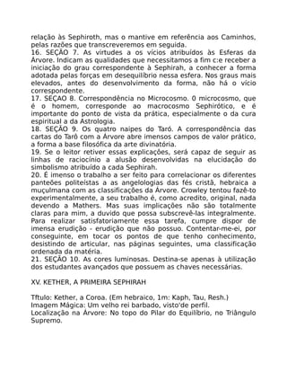 relação às Sephiroth, mas o mantive em referência aos Caminhos,
pelas razões que transcreveremos em seguida.
16. SEÇÃO 7. As virtudes a os vícios atribuídos às Esferas da
Árvore. Indicam as qualidades que necessitamos a fim c:e receber a
iniciação do grau correspondente à Sephirah, a conhecer a forma
adotada pelas forças em desequilíbrio nessa esfera. Nos graus mais
elevados, antes do desenvolvimento da forma, não há o vício
correspondente.
17. SEÇAO 8. Correspondência no Microcosmo. 0 microcosmo, que
é o homem, corresponde ao macrocosmo Sephirótico, e é
importante do ponto de vista da prática, especialmente o da cura
espiritual a da Astrologia.
18. SEÇÃO 9. Os quatro naipes do Taró. A correspondência das
cartas do Tarô com a Árvore abre imensos campos de valor prático,
a forma a base filosófica da arte divinatória.
19. Se o leitor retiver essas explicaçôes, será capaz de seguir as
linhas de raciocínio a alusão desenvolvidas na elucidação do
simbolismo atribuído a cada Sephirah.
20. É imenso o trabalho a ser feito para correlacionar os diferentes
panteões politeístas a as angelologias das fés cristã, hebraica a
muçulmana com as classificações da Árvore. Crowley tentou fazê-to
experimentalmente, a seu trabalho é, como acredito, original, nada
devendo a Mathers. Mas suas implicações não são totalmente
claras para mim, a duvido que possa subscrevê-las integralmente.
Para realizar satisfatoriamente essa tarefa, cumpre dispor de
imensa erudição - erudição que não possuo. Contentar-me-ei, por
conseguinte, em tocar os pontos de que tenho conhecimento,
desistindo de articular, nas páginas seguintes, uma classificação
ordenada da matéria.
21. SEÇÃO 10. As cores luminosas. Destina-se apenas à utilização
dos estudantes avançados que possuem as chaves necessárias.
XV. KETHER, A PRIMEIRA SEPHIRAH
Tftulo: Kether, a Coroa. (Em hebraico, 1m: Kaph, Tau, Resh.)
Imagem Mágica: Um velho rei barbado, visto'de perfil.
Localização na Árvore: No topo do Pilar do Equilíbrio, no Triângulo
Supremo.
 