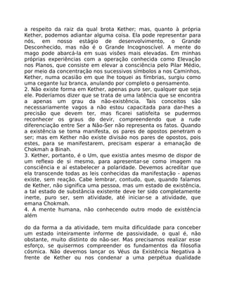 a respeito da raiz da qual brota Kether; mas, quanto à própria
Kether, podemos adiantar alguma coisa. Ela pode representar para
nós, em nosso estágio de desenvolvimento, o Grande
Desconhecido, mas não é o Grande Incognoscível. A mente do
mago pode abarcá-la em suas visões mais elevadas. Em minhas
próprias experiências com a operação conhecida como Elevação
nos Planos, que consiste em elevar a consciência pelo Pilar Médio,
por meio da concentração nos sucessivos símbolos a nos Caminhos,
Kether, numa ocasião em que lhe toquei as fímbrias, surgiu como
uma cegante luz branca, anulando por completo o pensamento.
2. Não existe forma em Kether, apenas puro ser, qualquer que seja
ele. Poderíamos dizer que se trata de uma latência que se encontra
a apenas um grau da não-existência. Tais conceitos são
necessariamente vagos a não estou capacitada para dar-lhes a
precisão que devem ter, mas ficarei satisfeita se pudermos
reconhecer os graus do devir, compreendendo que a rude
diferenciação entre Ser a Não-Ser não representa os fatos. Quando
a existência se toma manifesta, os pares de opostos penetram o
ser; mas em Kether não existe divisáo nos pares de opostos, pois
estes, para se manifestarem, precisam esperar a emanação de
Chokmah a Binah.
3. Kether, portanto, é o Um, que existia antes mesmo de dispor de
um reflexo de si mesmo, para apresentar-se como imagem na
consciência e aí estabelecer a polaridade. Devemos acreditar que
ela transcende todas as leis conhecidas da manifestação - apenas
existe, sem reação. Cabe lembrar, contudo, que, quando falamos
de Kether, não significa uma pessoa, mas um estado de existência,
a tal estado de substância existente deve ter sido completamente
inerte, puro ser, sem atividade, até iniciar-se a atividade, que
emana Chokmah.
4. A mente humana, não conhecendo outro modo de existência
além
do da forma a da atividade, tem muita dificuldade para conceber
um estado inteiramente informe de passividade, o qual é, não
obstante, muito distinto do não-ser. Mas precisamos realizar esse
esforço, se quisermos compreender os fundamentos da filosofia
cósmica. Não devemos lançar os Véus da Existência Negativa à
frente de Kether ou nos condenar a uma perpétua dualidade
 