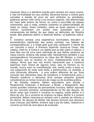 insolúvel; Deus e o demônio lutarão para sempre em nosso cosmo,
e não há finalidade em seu conflito. Devemos treinar a mente para
conceber o estado de puro ser sem atributos ou atividades;
podemos pensar nele como a luz branca cegante, não diferenciada
em raios pelo prisma da forma; ou como a escuridão do espaço
interestelar, que é nada, embora contenha as potencialidades de
todas as coisas. Esses símbolos, sobre os quais repousa o olho
interior, constituem um auxilio mais proveitoso para a
compreensão de Kether do que todas as definições da filosofia
exata. Não podemos definir a Sephirah Kether; só podemos indicá-
la.
5. Constitui sempre uma experiência iluminadora descobrir o
extraordinário significado das pistas contidas nas tabelas de
correspondências, e o modo pelo qual elas conduzem a mente de
um conceito a outro. A Primeira Sephirah chama-se Coroa, não
cabeça, note-se. A Coroa é um objeto que se põe sobre a cabeça, a
esse fato nos dá uma clara indicação de que Kether pertence ao
nosso Cosmo, embora não esteja nele. Descobrimos também a sua
correspondência microscómica no Lótus das Mil Pétalas, o chakra
Sahamsara, que se localiza na aura, imediatamente acima da
cabeça. Penso que isso nos ensina claramente que a essência
espiritual mais íntima de alguma coisa, seja no homem ou no
mundo, nunca está na manifestação real, sendo antes a base ou
raiz subjacente de onde tudo brota a pertencendo, na verdade, a
uma dimensão diferente - a uma ordem diferente de ser. Esse
conceito dos diferentes tipos de existência é fundamental para a
filosofia esotérica a devemos tê-to sempre presente quando
consideramos os reinos invisíveis do mago ou do ocultista prático.
6. Na filosofia vedanta, Kether equivaleria sem dúvida a
Parabrahmâ; Chokmah, a Brahman; a Binah, a Mulaprakriti. Nos
outros grandes sistemas do pensamento humano, Kether equivale
ao seu conceito primário, correspondendo ao Pai dos Deuses. Se
foram estes que criaram o universo no espaço, então Kether é o
Deus do céu. Se o universo se originou na água, Kether é o oceano
primordial. Kether relaciona-se sempre com o sentido do informe a
do eterno. Os deuses de Kether são deuses terríveis que devoram
suas crianças, pois Kether, embora seja o pai de todos, reabsorve o
universo ao final de uma época de evolução.
 