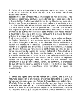 7. Kether é o abismo donde se originam todas as coisas, a para
onde estas voltarão ao final de sua era. Nos mhos exotéricos
associados a Kether,
descobrimos, por conseguinte, a implicação da não-existência. Nos
conceitos esotéricos, contudo, aprendemos que esse conceito é
errbneo. Kether é a forma mais intensa de existência, ser puro, não-
limitado por forma ou reação; mas essa existência pertence a um
tipo diverso daquele a que estamos acostumados, aparecendo-nos,
portanto, como não-existência, porque não combina com nenhum
dos requisitos que a nosso ver determinam a existência. A idéia da
existência de outros modos de ser está implícita em nossa filosofia
a devemos tê-la sempre em mente, porquanto é a chave de Kether,
a Kether é a chave da Árvore da Vida.
8. O texto yetzirático descritivo de Kether, como todos os dizeres
da Sepher Yetzirah, é uma sentença oculta. Afirma ele que Kether
se chama Inteligência Oculta, a os diversos títulos conferidos a
Kether na literatura cabalística confirmam essa denominação.
Kether é o Segredo dos Segredos, a Altura Inescrutável, a Cabeça
Que Não É. Temos aqui novamente a confirmaçáo da idéia de que a
coroa está acima da cabeça do Homem Celestial, o Adão Cadmo; o
ser puro está atrás de toda manifestação, a não é por ela
absorvido, sendo antes a causa de sua emanação ou manifestação.
Tal como nos expressamos em nossas obras, assim se expressa
Kether na manifestação. Mas as obras de um homem não
constituem a sua personalidade, sendo, ao contrário, a expressão
de sua atividade natural. Ocorre o mesmo com Kether; seu modo
de existência não é manifesto, mas constitui a causa da
manifestação.
II
9. Temos até agora considerado Kether em Atziluth, isto é, em sua
natureza essencial a primordial. Devemos considerá-la agora tal
como aparece nos outros três Reinos distinguidos pelos cabalistas.
10. Cada Reino, ou plano de manifestação, tem sua forma primária:
a matéria, por exemplo, é, com toda probabilidade, primariamente
elétrica, a essa forma primordial, segundo os esoteristas, consiste
no subplano etérico que subjaz aos quatro planos elementais: Terra,
 