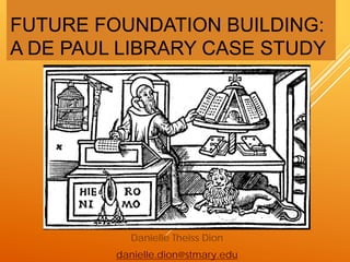 FUTURE FOUNDATION BUILDING:
A DE PAUL LIBRARY CASE STUDY
Danielle Theiss Dion
danielle.dion@stmary.edu
 