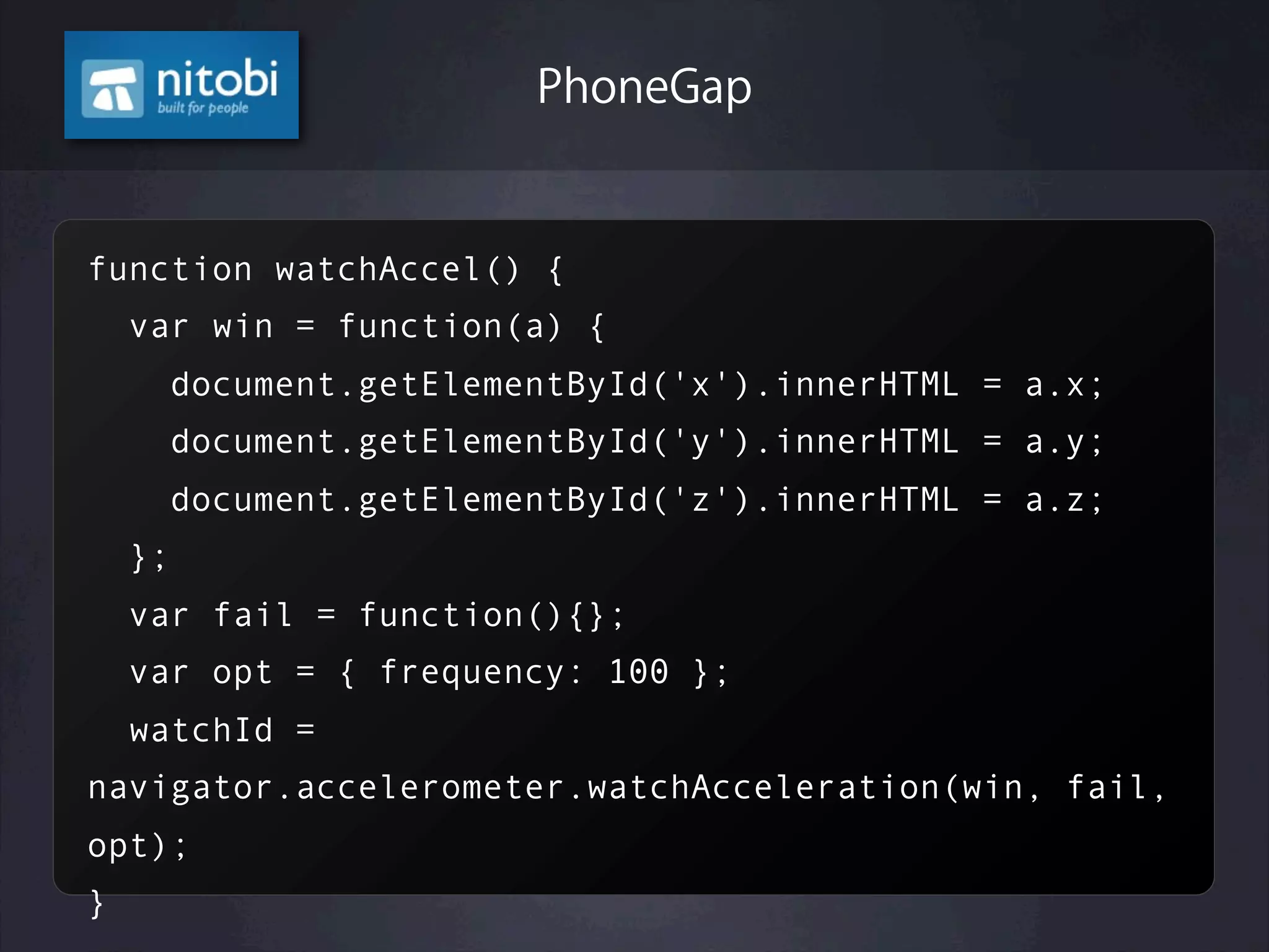 function watchAccel() {
var win = function(a) {
document.getElementById('x').innerHTML = a.x;
document.getElementById('y').innerHTML = a.y;
document.getElementById('z').innerHTML = a.z;
};
var fail = function(){};
var opt = { frequency: 100 };
watchId =
navigator.accelerometer.watchAcceleration(win, fail,
opt);
}