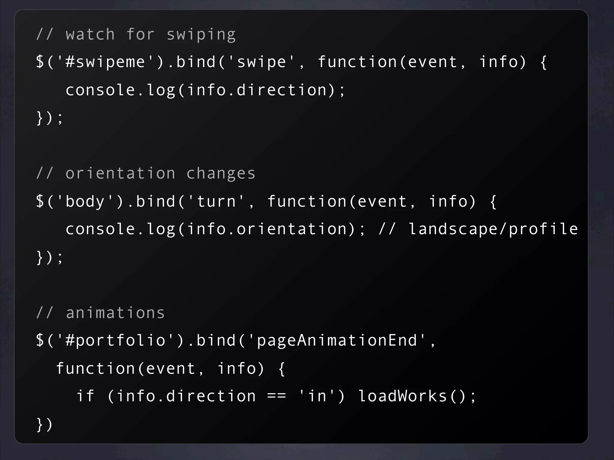 // watch for swiping
$('#swipeme').bind('swipe', function(event, info) {
console.log(info.direction);
});
// orientation changes
$('body').bind('turn', function(event, info) {
console.log(info.orientation); // landscape/profile
});
// animations
$('#portfolio').bind('pageAnimationEnd',
function(event, info) {
if (info.direction == 'in') loadWorks();
})
