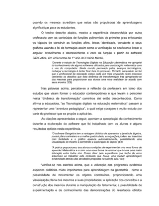 quando os mesmos acreditam que estas são propulsoras de aprendizagens
significativas para os estudantes.
      O trecho descrito abaixo, mostra a experiência desenvolvida por outra
professora com os conteúdos de funções polinomiais do primeiro grau enfocando
os tópicos de construir as funções afins, linear, identidade, constante e seus
gráficos usando a lei de formação assim como a verificação do coeficiente linear e
angular, crescimento e decrescimento e zero da função a partir do software
GeoGebra, em uma turma de 1º ano do Ensino Médio.
              “Durante o estudo de Tecnologias Digitais na Educação Matemática me apropriei
              do conhecimento de alguns softwares utilizados para a educação matemática com
              o uso do computador. Neste mundo permeado pelos avanços tecnológicos,
              rechaçar a tecnologia é tentar ficar fora do processo. Portanto necessário se faz
              que o profissional da educação esteja cada vez mais envolvido neste processo
              vencendo os desafios que esta dinâmica de transformação traz apropriando-se
              das mesmas para proporcionar aos alunos uma nova realidade de acordo com
              seus anseios.”(E8)

      Nas palavras acima, percebe-se a reflexão da professora em torno dos
estudos que visam formar o educador contemporâneo e que levam a percorrer
nesta “dinâmica de transformação” caminhos até então desconhecidos. Como
afirma a educadora, “as Tecnologias digitais na educação matemática” passam a
representar uma “aventura pedagógica”, a qual exige coragem e muito estudo por
parte do professor que se propõe a aplicá-las.
      As citações apresentadas a seguir, apontam a apropriação do conhecimento
durante a exploração do software que foi trabalhado com os alunos e alguns
resultados obtidos nesta experiência.
              “O software Geogebra tem a vantagem didática de apresentar a janela de álgebra,
              possui plano cartesiano e a malha quadriculada, as equações podem ser inseridas
              com facilidade e o gráfico aparece automaticamente, possibilitando uma
              visualização do mesmo e permitindo a exploração do objeto.”(E8)

              “A prática proporcionou aos alunos condições de experimentar uma nova forma de
              aprender Matemática e a mim uma nova forma de ensinar que trouxe uma maior
              interação entre todos nós. Posso dizer pela experiência que tenho de anos
              anteriores ao trabalhar este conteúdo que houve uma melhor aprendizagem
              evidenciada através das atividades propostas na sala de aula.”(E8)

      Verifica-se nos escritos acima, que a utilização dos programas evidencia
aspectos didáticos muito importantes para aprendizagem da geometria , como a
possibilidade de movimentar os objetos construídos, proporcionando uma
visualização plena dos mesmos e suas propriedades; a aplicação dos conceitos e a
construção dos mesmos durante a manipulação da ferramenta; a possibilidade de
experimentação e de conhecimento das demonstrações do resultados obtidos
 