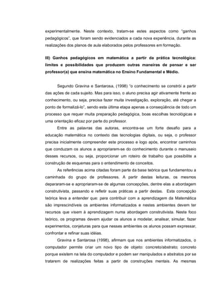 experimentalmente. Neste contexto, tratam-se estes aspectos como “ganhos
pedagógicos”, que foram sendo evidenciados a cada nova experiência, durante as
realizações dos planos de aula elaborados pelos professores em formação.


III) Ganhos pedagógicos em matemática a partir da prática tecnológica:
limites e possibilidades que produzem outras maneiras de pensar e ser
professor(a) que ensina matemática no Ensino Fundamental e Médio.


      Segundo Gravina e Santarosa, (1998) “o conhecimento se constrói a partir
das ações de cada sujeito. Mas para isso, o aluno precisa agir ativamente frente ao
conhecimento, ou seja, precisa fazer muita investigação, exploração, até chegar a
ponto de formalizá-lo”, sendo esta última etapa apenas a conseqüência de todo um
processo que requer muita preparação pedagógica, boas escolhas tecnológicas e
uma orientação eficaz por parte do professor.
      Entre as palavras das autoras, encontra-se um forte desafio para a
educação matemática no contexto das tecnologias digitais, ou seja, o professor
precisa inicialmente compreender este processo e logo após, encontrar caminhos
que conduzam os alunos a apropriarem-se do conhecimento durante o manuseio
desses recursos, ou seja, proporcionar um roteiro de trabalho que possibilite a
construção de esquemas para o entendimento de conceitos.
      As referências acima citadas foram parte da base teórica que fundamentou a
caminhada do grupo de professores. A partir destas leituras, os mesmos
depararam-se e apropriaram-se de algumas concepções, dentre elas a abordagem
construtivista, passando e refletir suas práticas a partir destas. Esta concepção
teórica leva a entender que: para contribuir com a aprendizagem da Matemática
são imprescindíveis os ambientes informatizados e nestes ambientes devem ter
recursos que visem à aprendizagem numa abordagem construtivista. Neste foco
teórico, os programas devem ajudar os alunos a modelar, analisar, simular, fazer
experimentos, conjeturas para que nesses ambientes os alunos possam expressar,
confrontar e refinar suas idéias.
      Gravina e Santarosa (1998), afirmam que nos ambientes informatizados, o
computador permite criar um novo tipo de objeto: concreto/abstrato; concreto
porque existem na tela do computador e podem ser manipulados e abstratos por se
tratarem de realizações feitas a partir de construções mentais. As mesmas
 
