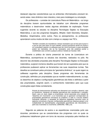 destacam algumas características que os ambientes informatizados precisam ter,
sendo estes: meio dinâmico meio interativo, meio para modelagem ou simulação.
      Os professores – cursistas de Licenciatura Plena em Matemática – ao longo
da disciplina tiveram oportunidades de trabalhar com diferentes programas
matemáticos e desenvolver nestes algumas atividades de exploração. Foram
sugeridos durante os estudos na disciplina Tecnologias Digitais na Educação
Matemática, o uso dos programas Geogebra, Winplot, Cabri Geometry, Geoplan,
Modellus, Graphmatica, entre outros. Para os planejamentos, os professores
aprenderam outros modos de lidar com o tempo e o espaço nas TIC’s.

              “Também considero de importância o tempo necessário que se leva para buscar e
              o que se quer para fazer um bom trabalho, porque precisamos sentar em frente a
              um computador explorar os softwares para ver como funcionam e quais atividades
              podem ser realizadas, isto se faz necessário, pois não podemos perder a
              credibilidade caso contrário qualquer prática é fadada ao fracasso.”(E8)

      Durante a prática de tutoria presencial da turma de Licenciatura em
Matemática, acompanha-se os estudos dos docentes, realizados no pólo. No
decorrer das atividades propostas pela disciplina Tecnologias Digitais na Educação
matemática, surgiram inúmeros desafios que tiveram de ser superados para que os
professores pudessem aplicar as ferramentas nas suas respectivas turmas. Tais
desafios se constituem pelos princípios da “geometria dinâmica”, os quais regem os
softwares sugeridos pela disciplina. Esses programas são ferramentas de
construção, definidos por propriedades que se mantêm matematicamente, ou seja,
os desenhos de objetos e configurações geométricas são feitos e definidos a partir
das propriedades, exigindo assim, o conhecimento matemático para que suas
construções sejam feitas corretamente.

              Através de deslocamentos aplicados aos elementos que compõe o desenho, este
              se transforma, mantendo as relações geométricas que caracterizam a situação.
              Assim, para um dado objeto ou propriedade, temos associada uma coleção de
              “desenhos em movimento”, e os invariantes que aí aparecem correspondem às
              propriedades geométricas intrínsecas ao problema. E este é o recurso didático
              importante oferecido: a variedade de desenhos estabelece harmonia entre os
              aspectos conceituais e figurais; configurações geométricas clássicas passam a ter
              multiplicidade de representações; propriedades geométricas são descobertas a
              partir dos invariantes no movimento. (GRAVINA, 1996, p.6).


      Segundo as palavras da autora e as experiências vivenciadas junto aos
docentes, percebe-se que as características dos programas com os quais os
professores trabalharam giram em torno de recursos compostos pela interface de
 
