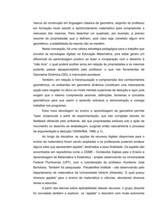 menus de construção em linguagem clássica da geometria, exigindo do professor
em formação muito estudo e aprofundamento matemático para compreender o
manuseio dos mesmos. Para desenhar um quadrado, por exemplo, é preciso
recorrer às propriedades que o definem, pois caso seja cometido algum erro
geométrico, a estabilidade do mesmo não se mantêm.
      Nesta concepção, há uma valiosa estratégia pedagógica para o trabalho que
envolve as tecnologias digitais na Educação Matemática, pois estas geram um
diferencial de aprendizagem positivo ao fazer a comparação com o desenho à
“mão livre”, o qual poderá acolher erros em relação às propriedades e os mesmos
poderão passar desapercebidos pelo professor, o que nas ferramentas de
Geometria Dinâmica (GD), é improvável acontecer.
      Também, em relação à hierarquização e compreensão dos conhecimentos
geométricos, os ambientes em geometria dinâmica constituem uma interessante
opção para resgatar no aluno os níveis mentais superiores de dedução e rigor, pois
exigem que o mesmo compreenda axiomas, definições, teoremas e conceitos
geométricos para que assim o aprendiz estruture a demonstração e consiga
trabalhar nos programas.
      Essa nova abordagem ao ensino e aprendizagem da geometria permite
“fazer conjecturas a partir da experimentação, que são corrigidas através do
feedback oferecido pelo ambiente, até que propriedades estáveis sob a ação de
movimento no desenho se estabeleçam, surgindo então naturalmente o processo
de argumentação e dedução.”(GRAVINA, 1996, p.1).
      Ao longo da disciplina, as opções de recursos digitais disponíveis para o
ensino de matemática foram sendo ampliadas e os professores puderam analisar
alguns sites que apresentam applets1 destinados a essa finalidade. Os applets são
encontrados em repositórios como o CDME - Conteúdos Digitais para o Ensino e
Aprendizagem de Matemática e Estatística - projeto desenvolvido na Universidade
Federal Fluminense (UFF), com a coordenação do professor Humberto José
Bortolossi. Também foi pesquisado Freudenthal Institute - site desenvolvido pelo
departamento de matemática da Universidade Utrecht (Holanda). O qual possui
diversos applets1 para o ensino de matemática e ciências, abordando diversos
temas e assuntos.
      A partir das leituras sobre aplicabilidade desses recursos, o grupo docente
foi convidado também a explorar os “applets” e descobrir com muita autonomia
 