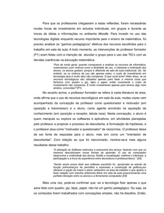 Para que os professores chegassem a estas reflexões, foram necessárias
muitas horas de investimento em estudos individuais, em grupos e durante as
trocas de idéias e informações no ambiente Moodle. Para investir no uso das
tecnologias digitais enquanto recurso importante para o ensino da matemática, foi
preciso analisar os “ganhos pedagógicos” efetivos dos recursos escolhidos para o
trabalho em sala de aula. A todo momento, as intervenções do professor formador
(P1) eram feitas com a intenção de elucidar o grupo para o uso das TIC’s com as
devidas coerências na educação matemática.
              “Pois de modo geral, quando começamos a analisar os recursos de informática,
              costumamos ouvir motivos como a facilidade de uso, o interesse e motivação dos
              alunos, os alunos gostam, porque é diferente da sala de aula tradicional, etc. No
              entanto, se os motivos de uso são apenas estes, o custo de investimento em
              tecnologia (que é muito alto) não compensa. O que você acha? Além disso, se os
              recursos tecnológicos são utilizados apenas para fazer a mesma coisa que
              faríamos com quadro e giz, lápis e papel, então novamente o custo de
              investimento não compensa. É muito investimento apenas para termos algo mais
              atrativo, concordas?”(P1)
      No excerto acima, o professor formador se refere à vasta literatura da área,
onde afirma que o uso de recursos tecnológicos em sala de aula, muitas vezes vem
acompanhado da concepção de professor como questionador e motivador (em
oposição a transmissor) e o aluno, como agente envolvido na aquisição de
conhecimento (em oposição a receptor, tabula rasa). Nesta concepção, o aluno é
quem manipula ou explora os softwares e aplicativos, em atividades planejadas
pelo professor a propiciar o processo de descoberta, à formulação de hipóteses, e
o professor atua como "motivador e questionador" de raciocínios. O professor deixa
de ser fonte de respostas para o aluno, mas sim como um "orientador de
descobertas". Com relação ao que foi mencionado, mostrar-se-á mais alguns
resultados desse trabalho:
              “A utilização do Software estimulou a autonomia dos alunos, fazendo com que os
              mesmos descobrissem novas formas de aprender. O uso do computador
              desenvolve a criatividade dos alunos, facilita a visualização, melhora o interesse, a
              participação e a troca de experiência entre aluno/aluno e professor/aluno.” (E8)

              “Sendo assim posso dizer que software escolhido foi apropriado ao estudo da
              função polinomial,por ter permitido e explorado a construção de gráficos,por
              oferecer a opção de inserir o plano cartesiano na área de trabalho o que ajudou a
              fazer relação com estudos anteriores feitos em sala de aula proporcionando uma
              perfeita interação entre os alunos e a ferramenta computador.(E8)

      Mais uma vez, pode-se confirmar que: se a tecnologia fizer apenas o que
seria feito com quadro, giz, lápis, papel, não há um ganho pedagógico. Ou seja, se
os conteúdos forem trabalhados com concepções simples, não há desafios. Então,
 