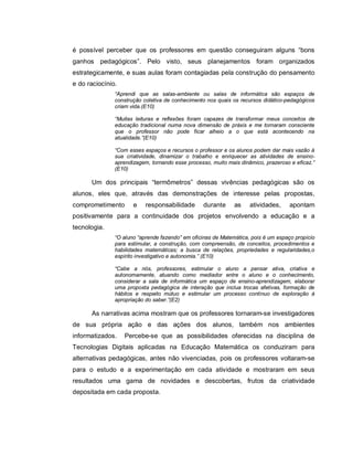 é possível perceber que os professores em questão conseguiram alguns “bons
ganhos pedagógicos”. Pelo visto, seus planejamentos foram organizados
estrategicamente, e suas aulas foram contagiadas pela construção do pensamento
e do raciocínio.
               “Aprendi que as salas-ambiente ou salas de informática são espaços de
               construção coletiva de conhecimento nos quais os recursos didático-pedagógicos
               criam vida.(E10)

               “Muitas leituras e reflexões foram capazes de transformar meus conceitos de
               educação tradicional numa nova dimensão de práxis e me tornaram consciente
               que o professor não pode ficar alheio a o que está acontecendo na
               atualidade.”(E10)

               “Com esses espaços e recursos o professor e os alunos podem dar mais vazão à
               sua criatividade, dinamizar o trabalho e enriquecer as atividades de ensino-
               aprendizagem, tornando esse processo, muito mais dinâmico, prazeroso e eficaz.”
               (E10)

      Um dos principais “termômetros” dessas vivências pedagógicas são os
alunos, eles que, através das demonstrações de interesse pelas propostas,
comprometimento       e    responsabilidade       durante     as    atividades,     apontam
positivamente para a continuidade dos projetos envolvendo a educação e a
tecnologia.
               “O aluno “aprende fazendo” em oficinas de Matemática, pois é um espaço propício
               para estimular, a construção, com compreensão, de conceitos, procedimentos e
               habilidades matemáticas; a busca de relações, propriedades e regularidades,o
               espírito investigativo e autonomia.” (E10)

               “Cabe a nós, professores, estimular o aluno a pensar ativa, criativa e
               autonomamente, atuando como mediador entre o aluno e o conhecimento,
               considerar a sala de informática um espaço de ensino-aprendizagem, elaborar
               uma proposta pedagógica de interação que inclua trocas afetivas, formação de
               hábitos e respeito mútuo e estimular um processo contínuo de exploração à
               apropriação do saber.”(E2)

      As narrativas acima mostram que os professores tornaram-se investigadores
de sua própria ação e das ações dos alunos, também nos ambientes
informatizados.    Percebe-se que as possibilidades oferecidas na disciplina de
Tecnologias Digitais aplicadas na Educação Matemática os conduziram para
alternativas pedagógicas, antes não vivenciadas, pois os professores voltaram-se
para o estudo e a experimentação em cada atividade e mostraram em seus
resultados uma gama de novidades e descobertas, frutos da criatividade
depositada em cada proposta.
 