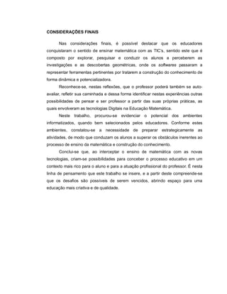 CONSIDERAÇÕES FINAIS

      Nas considerações finais, é possível destacar que os educadores
conquistaram o sentido de ensinar matemática com as TIC’s, sentido este que é
composto por explorar, pesquisar e conduzir os alunos a perceberem as
investigações e as descobertas geométricas, onde os softwares passaram a
representar ferramentas pertinentes por tratarem a construção do conhecimento de
forma dinâmica e potencializadora.
      Reconhece-se, nestas reflexões, que o professor poderá também se auto-
avaliar, refletir sua caminhada e dessa forma identificar nestas experiências outras
possibilidades de pensar e ser professor a partir das suas próprias práticas, as
quais envolveram as tecnologias Digitais na Educação Matemática.
      Neste   trabalho, procurou-se evidenciar o        potencial   dos   ambientes
informatizados, quando bem selecionados pelos educadores. Conforme estes
ambientes, constatou-se a necessidade de preparar estrategicamente as
atividades, de modo que conduzam os alunos a superar os obstáculos inerentes ao
processo de ensino da matemática e construção do conhecimento.
      Conclui-se que, ao interceptar o ensino de matemática com as novas
tecnologias, criam-se possibilidades para conceber o processo educativo em um
contexto mais rico para o aluno e para a atuação profissional do professor. É nesta
linha de pensamento que este trabalho se insere, e a partir deste compreende-se
que os desafios são possíveis de serem vencidos, abrindo espaço para uma
educação mais criativa e de qualidade.
 