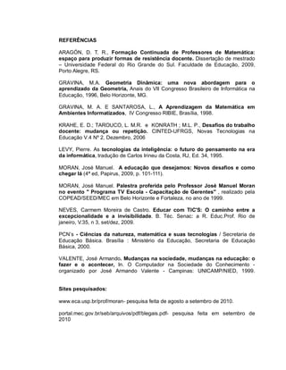 REFERÊNCIAS

ARAGÓN, D. T. R., Formação Continuada de Professores de Matemática:
espaço para produzir formas de resistência docente. Dissertação de mestrado
– Universidade Federal do Rio Grande do Sul. Faculdade de Educação, 2009,
Porto Alegre, RS.

GRAVINA, M.A. Geometria Dinâmica: uma nova abordagem para o
aprendizado da Geometria, Anais do VII Congresso Brasileiro de Informática na
Educação, 1996, Belo Horizonte, MG.

GRAVINA, M. A. E SANTAROSA, L., A Aprendizagem da Matemática em
Ambientes Informatizados, IV Congresso RIBIE, Brasília, 1998.

KRAHE, E. D.; TAROUCO, L. M.R. e KONRATH ; M.L. P., Desafios do trabalho
docente: mudança ou repetição. CINTED-UFRGS, Novas Tecnologias na
Educação V.4 Nº 2, Dezembro, 2006 1

LEVY, Pierre. As tecnologias da inteligência: o futuro do pensamento na era
da informática, tradução de Carlos Irineu da Costa, RJ, Ed. 34, 1995.

MORAN, José Manuel. A educação que desejamos: Novos desafios e como
chegar lá (4ª ed, Papirus, 2009, p. 101-111).

MORAN, José Manuel. Palestra proferida pelo Professor José Manuel Moran
no evento " Programa TV Escola - Capacitação de Gerentes" , realizado pela
COPEAD/SEED/MEC em Belo Horizonte e Fortaleza, no ano de 1999.

NEVES, Carmem Moreira de Castro. Educar com TIC'S: O caminho entre a
excepcionalidade e a invisibilidade. B. Téc. Senac: a R. Educ.Prof. Rio de
janeiro, V.35, n 3, set/dez, 2009.

PCN’s - Ciências da natureza, matemática e suas tecnologias / Secretaria de
Educação Básica. Brasília : Ministério da Educação, Secretaria de Educação
Básica, 2000.

VALENTE, José Armando. Mudanças na sociedade, mudanças na educação: o
fazer e o acontecer, In. O Computador na Sociedade do Conhecimento -
organizado por José Armando Valente - Campinas: UNICAMP/NIED, 1999.


Sites pesquisados:

www.eca.usp.br/prof/moran- pesquisa feita de agosto a setembro de 2010.

portal.mec.gov.br/seb/arquivos/pdf/blegais.pdf- pesquisa feita em setembro de
2010
 