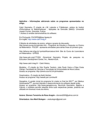 Apêndice - Informações adicionais sobre os programas apresentados no
artigo.

Cabri Geometry- É criação de J.M. Laborde e F.Bellemain, ambos do Institut
d'Informatique et Mathématiques , Apliquées de Grenoble (IMAG)- Université
Joseph Fourier, Grenoble, França.
1.Acesso à versões demonstrativas do software:

Em Português: PUCSPDI@fpsp.fapesp.br
Em Inglês: http://www-cabri.imag.fr

2.Mostra de atividades de ensino, artigos e grupos de discussão:
http://proem.pucsp.br/cabri/ativ.htm - Programa de Estudos e Pesquisa no Ensino
da Matemática - PUCSP - apresenta atividades para séries finais do primeiro grau.

http://athena.mat.ufrgs.br/~portosil/licenciatura.html- Site do Curso de Licenciatura
em Matemática - UFRGS

http://www.edc.org/LTT/DG/ -Dynamical Geometry Projeto            de pesquisa no
Education Development Center, Inc., Newton-EUA.

http://www-cabri.imag.fr/ - Cabri History

Modellus - É criação de Vitor Duarte Teodoro, João Paulo Vieira e Filipe Costa
Clérigo, Faculdade de Ciências e Tecnologia da Universidade de Nova Lisboa.
Acesso ao programa: http://phenix.sce.fct.unl.pt/modellus

Graphmatica - É criação de Keith Hertzer.
Acesso ao programa: http://www8.pair.com/ksoft/

Geogebra- A versão inicial do programa foi criada no final de 2001[1], por Markus
Hohenwarter[2][3], que tem liderado o desenvolvimento do software desde então.
Acesso ao programa: http://www.geogebra.org. Reunindo Geometria, Álgebra e
Cálculo, o software permite relações entre suas respectivas janelas, podendo ser
utilizado em diversos níveis de ensino.


Autora: Dionara Teresinha da Rosa Aragón - dionara2005@yahoo.com.br

Orientadora: Ana Marli Bulegon - anabulegon@gmail.com
 