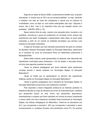 Segundo as idéias de Neves (2009), compreende-se também que, enquanto
educadores, é “preciso tirar as TIC’s de sua excepcionalidade”, ou seja, “aprender
a trabalhar com elas de modo tão competente e natural que as colocará na
invisibilidade, como um lápis ou uma caneta esferográfica são hoje.” Segundo a
autora, não é fácil, “mas é um imperativo ético dos que desejam educar com
qualidade.” (NEVES, 2009, p. 19).
      Nessa mesma linha de ação, visando uma educação ética, inovadora e de
qualidade, encontra-se o grupo de professores em formação inicial, autores das
experiências que serão investigadas e apresentadas neste artigo, as quais serão
mostradas a partir de um recorte da realidade tecnológica que permeia suas
práticas em educação matemática.
      A etapa de formação que será discutida teoricamente faz parte do contexto
da disciplina intitulada Tecnologias Digitais na Educação Matemática, pertencente
ao 3º semestre do curso de Licenciatura Plena em Matemática pertencente a
REGESD/UFSM.
      Diante deste contexto, serão apresentados os aspectos mais relevantes das
experiências vivenciadas pelos professores, a fim de ampliar a discussão teórica
em torno das seguintes questões de estudo:
      -Quais as práticas pedagógicas que foram aderidas pelos professores
cursistas durante o estudo realizado em Tecnologias Digitais na Educação
Matemática?
      -Quais os limites que se apresentaram no decorrer das experiências
didáticas usando as Tecnologias Digitais em Educação Matemática?
      -Quais os ganhos pedagógicos que a disciplina de Tecnologias Digitais na
Educação Matemática proporcionou aos professores cursistas?
      Para responder a essas indagações analisou-se os materiais postados na
plataforma Moodle ao longo da disciplina em forma de resenhas(iniciais), trabalhos
que   apresentam planos     de   aula,   fóruns   que   apresentam   depoimentos,
resenhas(finais) e projetos que foram aplicados em turmas de ensino fundamental
e ensino médio com seus respectivos resultados finais envolvendo as Tecnologias
Digitais nas práticas pedagógicas de Matemática. Tratam-se os educadores por
(E1), que corresponde a educador1, (E2) que corresponde a educador2 e assim
sucessivamente e o professor formador será identificado como( P1). Os excertos
 