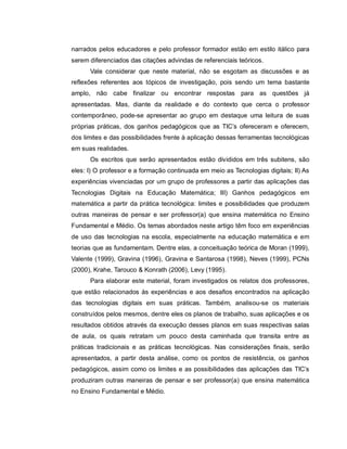 narrados pelos educadores e pelo professor formador estão em estilo itálico para
serem diferenciados das citações advindas de referenciais teóricos.
      Vale considerar que neste material, não se esgotam as discussões e as
reflexões referentes aos tópicos de investigação, pois sendo um tema bastante
amplo, não cabe finalizar ou encontrar respostas para as questões já
apresentadas. Mas, diante da realidade e do contexto que cerca o professor
contemporâneo, pode-se apresentar ao grupo em destaque uma leitura de suas
próprias práticas, dos ganhos pedagógicos que as TIC’s ofereceram e oferecem,
dos limites e das possibilidades frente à aplicação dessas ferramentas tecnológicas
em suas realidades.
      Os escritos que serão apresentados estão divididos em três subitens, são
eles: I) O professor e a formação continuada em meio as Tecnologias digitais; II) As
experiências vivenciadas por um grupo de professores a partir das aplicações das
Tecnologias Digitais na Educação Matemática; III) Ganhos pedagógicos em
matemática a partir da prática tecnológica: limites e possibilidades que produzem
outras maneiras de pensar e ser professor(a) que ensina matemática no Ensino
Fundamental e Médio. Os temas abordados neste artigo têm foco em experiências
de uso das tecnologias na escola, especialmente na educação matemática e em
teorias que as fundamentam. Dentre elas, a conceituação teórica de Moran (1999),
Valente (1999), Gravina (1996), Gravina e Santarosa (1998), Neves (1999), PCNs
(2000), Krahe, Tarouco & Konrath (2006), Levy (1995).
      Para elaborar este material, foram investigados os relatos dos professores,
que estão relacionados às experiências e aos desafios encontrados na aplicação
das tecnologias digitais em suas práticas. Também, analisou-se os materiais
construídos pelos mesmos, dentre eles os planos de trabalho, suas aplicações e os
resultados obtidos através da execução desses planos em suas respectivas salas
de aula, os quais retratam um pouco desta caminhada que transita entre as
práticas tradicionais e as práticas tecnológicas. Nas considerações finais, serão
apresentados, a partir desta análise, como os pontos de resistência, os ganhos
pedagógicos, assim como os limites e as possibilidades das aplicações das TIC’s
produziram outras maneiras de pensar e ser professor(a) que ensina matemática
no Ensino Fundamental e Médio.
 