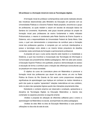I)O professor e a formação inicial em meio as Tecnologias digitais.


      A formação inicial do professor contemporâneo está sendo realizada através
das iniciativas desenvolvidas pelo Ministério da Educação em parceria com as
Universidades Públicas e o Governo Federal. Neste propósito, encontra-se o grupo
de professores, os quais residem e atuam em escolas de educação básica de
Santana do Livramento. Atualmente, este grupo docente participa do projeto de
formação inicial para professores de ensino fundamental e médio intitulado
Prolicenciatura, o mesmo é coordenado pela Rede Gaúcha de Ensino Superior a
Distancia, sob a responsabilidade da Universidade Federal de Santa Maria. Este
curso, o qual vem demonstrando o compromisso de contribuir para a formação
inicial dos professores gaúchos, é composto por um currículo interdisciplinar e
possui a tecnologia como aliada e ao mesmo tempo propulsora de desafios
constantes nesta caminhada de formação e aprimoramento profissional.
      A proposta em que o curso acima descrito está inserido é a modalidade a
Distância, a qual visa incentivar a incorporação das Tecnologias de Informação e
Comunicação aos procedimentos didático-pedagógicos. Além de zelar pelo acesso
à Educação Superior Pública e de qualidade, propicia a democratização do acesso
à educação de forma a contribuir para a redução das diferenças socioculturais que
se perpetuam em nossa sociedade.
      O objetivo do curso de Licenciatura plena em Matemática é promover a
formação inicial dos professores que atuam há pelo menos um ano na Rede
Pública de Ensino do Rio Grande do Sul assim como proporcionar situações
significativas de aprendizagem que implique em conhecer os modos interativos a
partir dos quais os sujeitos “apreendem” relações matemáticas em seu cotidiano,
tanto no plano das operações lógicas quanto das interações propriamente ditas.
      Estreitando o contexto empírico ser observado e analisado, apresenta-se a
disciplina de Tecnologias Digitais na Educação Matemática: a mesma visa
contemplar os aspectos previstos na seguinte ementa:
      -Análise e proposta de utilização de diferentes softwares para o ensino e
aprendizagem da Matemática na escola, acompanhada de prática pedagógica.
      -Análise de sites Web na área de Educação Matemática e suas possíveis
utilizações no dia-a-dia da sala de aula.
 