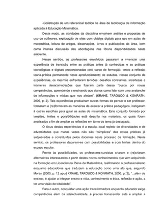 -Construção de um referencial teórico na área de tecnologia de informação
aplicada à Educação Matemática.
      Deste modo, as atividades da disciplina envolvem análise e propostas de
uso de softwares, exploração de sites com objetos digitais para uso em aulas de
matemática, leitura de artigos, dissertações, livros e publicações da área, bem
como intensa discussão das abordagens nos fóruns disponibilizados neste
ambiente.
      Nesse sentido, os professores envolvidos passaram a vivenciar uma
experiência de transição entre as práticas antes já conhecidas e as práticas
tecnológicas e digitais proporcionadas pelo curso de formação, tendo a reflexão
teoria-prática permanente neste aprofundamento de estudos. Nesse conjunto de
experiências, os mesmos enfrentaram tensões, desafios constantes, incertezas e
inúmeras    desacomodações      que   fizeram   parte   dessa   “busca   por   novas
competências, aprendendo e ensinando aos alunos como lidar com uma avalanche
de informações e mídias que nos afetam”. (KRAHE, TAROUCO & KONRATH,
2006, p. 2). Tais experiências produziram outras formas de pensar e ser professor,
formaram e (re)formaram as maneiras de exercer a prática pedagógica, instigaram
à outras escolhas para guiar as aulas de matemática. Este conjunto formado por
tensões, limites e possibilidades está descrito nos materiais, os quais foram
analisados a fim de ampliar as reflexões em torno do tema já destacado.
      O lócus destas experiências é a escola, local repleto de diversidades e de
adversidades que muitas vezes não são “cúmplices” das novas práticas já
subjetivadas e constituídas pelos docentes neste processo de formação. Neste
sentido, os professores deparam-se com possibilidades e com limites dentro do
espaço escolar.
      Frente às possibilidades, os professores-cursistas criaram e (re)criaram
alternativas interessantes a partir destes novos conhecimentos que vem adquirindo
na formação em Licenciatura Plena de Matemática, reafirmando o profissionalismo
enquanto educadores que traduzem a educação como uma ato que, segundo
Moran (2000, p. 12 apud KRAHE, TAROUCO & KONRATH, 2006, p. 2), “...além de
ensinar, é ajudar a integrar ensino e vida, conhecimento e ética, reflexão e ação, a
ter uma visão de totalidade”.
      Para o autor, conquistar uma ação transformadora enquanto educador exige
competências além da intelectualidade, é preciso transcender esta e ampliar a
 