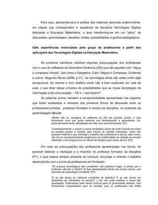 Para isso, apresentar-se-á a análise dos materiais descritos anteriormente,
em etapas que correspondem à seqüência da disciplina Tecnologias Digitais
Aplicadas a Educação Matemática, a qual transformou-se em um “palco” de
discussões, aprendizagem, desafios, limites, possibilidades e ganhos pedagógicos.


II)As experiências vivenciadas pelo grupo de professores a partir das
aplicações das Tecnologias Digitais na Educação Matemática.


      As primeiras narrativas mostram algumas preocupações dos professores
com o uso de softwares de Geometria Dinâmica (GD) que são aqueles com "régua
e compasso virtuais", tais como o Geogebra, Cabri, Régua e Compasso, Cinderela
e outros. Segundo Neves (2009, p.17), “as tecnologias ainda são vistas como algo
excepcional. Se mesmo o livro didático ainda não é bem explorado em sala de
aula, o que dizer desse universo de possibilidades que as novas tecnologias da
informação e da comunicação – TIC’s – nos trazem?”
      As palavras acima, retratam a excepcionalidade apresentada nos registros
que foram analisados e retirados dos primeiros fóruns de discussão entre os
professores/cursistas, professor formador e tutores da disciplina, no ambiente de
aprendizagem Moodle.
              “Muitas são as vantagens de softwares de GD nas escolas, porém, é uma
              ferramenta nova que ainda estamos nos familiarizando e aprendendo. Eu,
              particularmente tenho dificuldades em lidar com essa ferramenta”.(E1)

              “Lamentavelmente o acesso a essas facilidades ainda não está inserida em todas
              as escolas porque a maioria, pelo menos as escolas municipais, ainda não
              possuem Internet o que restringe o trabalho dos professores e alunos. Bem como,
              não há um acompanhamento progressivo da modernidade em relação as escolas
              estaduais o que proporciona um atraso tecnológico para esses alunos.”(E2)

      Em meio às preocupações dos professores apresentadas nos fóruns, foi
possível detectar a mediação e o incentivo do professor formador da disciplina
(P1), o qual esteve sempre presente ao conduzir, encorajar e orientar o trabalho
desenvolvido com a turma de professores em formação:
              “Os avanços tecnológicos são constantes: não podemos negar. E penso que o
              professor não tem o "direito" de ficar desatualizado frente aos nossos alunos, que
              precisam de capacitação constante.”(P1)

              “E se não temos as melhores condições de trabalho? E se não temos um
              laboratório de informática na escola?(...) Isto não pode justificar a nossa não
              atualização. Poderíamos estar dando motivos para os governantes dizerem "não
              fornecemos computadores para as escolas, pois os professores não estão
 