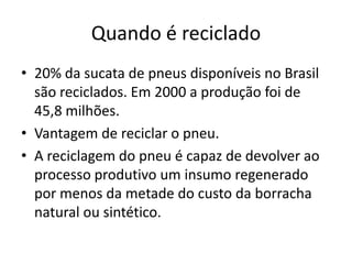 Quando é reciclado
• 20% da sucata de pneus disponíveis no Brasil
  são reciclados. Em 2000 a produção foi de
  45,8 milhões.
• Vantagem de reciclar o pneu.
• A reciclagem do pneu é capaz de devolver ao
  processo produtivo um insumo regenerado
  por menos da metade do custo da borracha
  natural ou sintético.
 