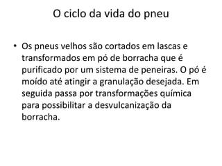 O ciclo da vida do pneu

• Os pneus velhos são cortados em lascas e
  transformados em pó de borracha que é
  purificado por um sistema de peneiras. O pó é
  moído até atingir a granulação desejada. Em
  seguida passa por transformações química
  para possibilitar a desvulcanização da
  borracha.
 