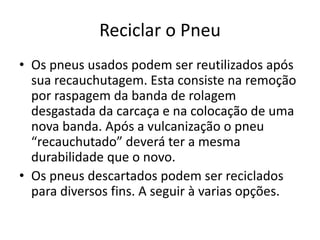 Reciclar o Pneu
• Os pneus usados podem ser reutilizados após
  sua recauchutagem. Esta consiste na remoção
  por raspagem da banda de rolagem
  desgastada da carcaça e na colocação de uma
  nova banda. Após a vulcanização o pneu
  “recauchutado” deverá ter a mesma
  durabilidade que o novo.
• Os pneus descartados podem ser reciclados
  para diversos fins. A seguir à varias opções.
 