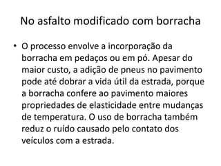 No asfalto modificado com borracha
• O processo envolve a incorporação da
  borracha em pedaços ou em pó. Apesar do
  maior custo, a adição de pneus no pavimento
  pode até dobrar a vida útil da estrada, porque
  a borracha confere ao pavimento maiores
  propriedades de elasticidade entre mudanças
  de temperatura. O uso de borracha também
  reduz o ruído causado pelo contato dos
  veículos com a estrada.
 
