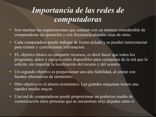 Importancia de las redes de
computadoras
● Son muchas las organizaciones que cuentan con un número considerable de
computadoras en operación y con frecuencia alejadas unas de otras.
● Cada computadora puede trabajar de forma aislada y se pueden interconectar
para extraer y correlacionar informacion.
● EL objetivo básico es compartir recursos, es decir hacer que todos los
programas, datos y equipos estén disponibles para cualquiera de la red que lo
solicite, sin importar la localización del recurso y del usuario.
● Un segundo objetivo es proporcionar una alta fiabilidad, al contar con
fuentes alternativas de suministro.
● Otro objetivo es el ahorro económico. Las grandes máquinas tienen una
rapidez mucho mayor.
● Una red de computadoras puede proporcionar un poderoso medio de
comunicación entre personas que se encuentran muy alejadas entre sí.
 