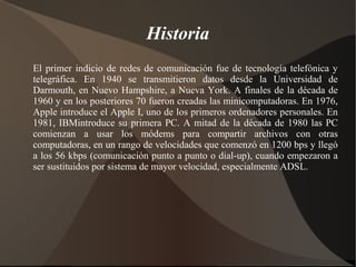 Historia
El primer indicio de redes de comunicación fue de tecnología telefónica y
telegráfica. En 1940 se transmitieron datos desde la Universidad de
Darmouth, en Nuevo Hampshire, a Nueva York. A finales de la década de
1960 y en los posteriores 70 fueron creadas las minicomputadoras. En 1976,
Apple introduce el Apple I, uno de los primeros ordenadores personales. En
1981, IBMintroduce su primera PC. A mitad de la década de 1980 las PC
comienzan a usar los módems para compartir archivos con otras
computadoras, en un rango de velocidades que comenzó en 1200 bps y llegó
a los 56 kbps (comunicación punto a punto o dial-up), cuando empezaron a
ser sustituidos por sistema de mayor velocidad, especialmente ADSL.
 