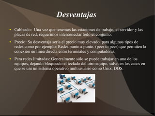 Desventajas
● Cableado: Una vez que tenemos las estaciones de trabajo, el servidor y las
placas de red, requerimos interconectar todo el conjunto.
● Precio: Su desventaja sería el precio muy elevado para algunos tipos de
redes como por ejemplo: Redes punto a punto. (peer to peer) que permiten la
conexión en línea directa entre terminales y computadoras.
● Para redes limitadas: Generalmente sólo se puede trabajar en uno de los
equipos, dejando bloqueado el teclado del otro equipo, salvo en los casos en
que se use un sistema operativo multiusuario como Unix, DOS.
 