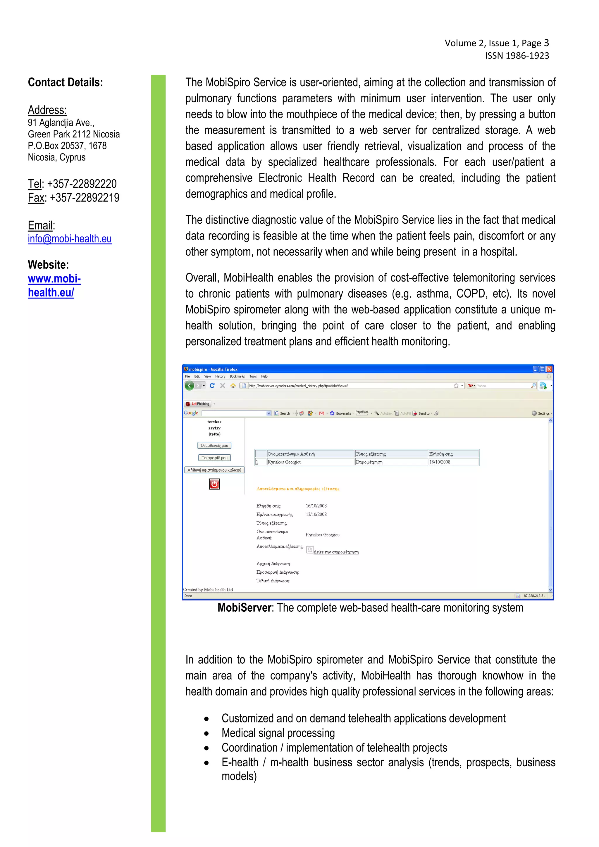 Volume 2, Issue 1, Page 3 
                                                                                               ISSN 1986‐1923 
  
Contact Details:          The MobiSpiro Service is user-oriented, aiming at the collection and transmission of
                          pulmonary functions parameters with minimum user intervention. The user only
Address:                  needs to blow into the mouthpiece of the medical device; then, by pressing a button
91 Aglandjia Ave.,
Green Park 2112 Nicosia   the measurement is transmitted to a web server for centralized storage. A web
P.O.Box 20537, 1678       based application allows user friendly retrieval, visualization and process of the
Nicosia, Cyprus
                          medical data by specialized healthcare professionals. For each user/patient a
                          comprehensive Electronic Health Record can be created, including the patient
Tel: +357-22892220
Fax: +357-22892219        demographics and medical profile.

Email:                    The distinctive diagnostic value of the MobiSpiro Service lies in the fact that medical
info@mobi-health.eu       data recording is feasible at the time when the patient feels pain, discomfort or any
                          other symptom, not necessarily when and while being present in a hospital.
Website:
www.mobi-                 Overall, MobiHealth enables the provision of cost-effective telemonitoring services
health.eu/                to chronic patients with pulmonary diseases (e.g. asthma, COPD, etc). Its novel
                          MobiSpiro spirometer along with the web-based application constitute a unique m-
                          health solution, bringing the point of care closer to the patient, and enabling
                          personalized treatment plans and efficient health monitoring.




                                  MobiServer: The complete web-based health-care monitoring system



                          In addition to the MobiSpiro spirometer and MobiSpiro Service that constitute the
                          main area of the company's activity, MobiHealth has thorough knowhow in the
                          health domain and provides high quality professional services in the following areas:

                                 Customized and on demand telehealth applications development
                                 Medical signal processing
                                 Coordination / implementation of telehealth projects
                                 E-health / m-health business sector analysis (trends, prospects, business
                                  models)
 