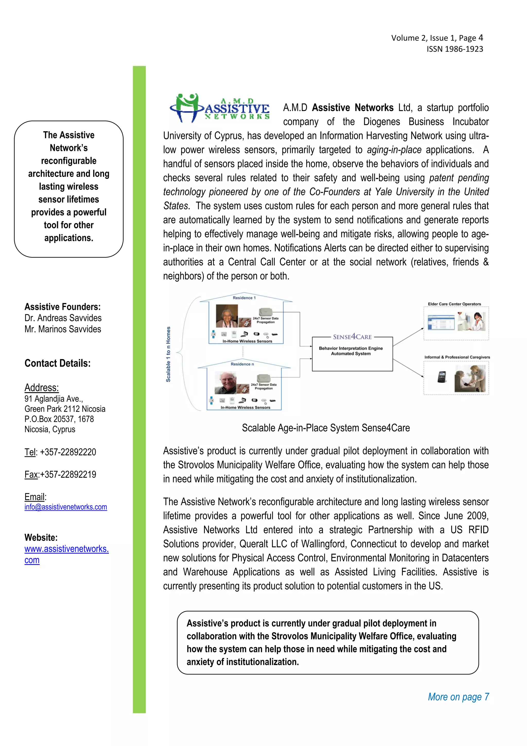  Volume 2, Issue 1, Page 4 
                                                                                                  ISSN 1986‐1923 
  



                                                            A.M.D Assistive Networks Ltd, a startup portfolio
                                                            company of the Diogenes Business Incubator
      The Assistive          University of Cyprus, has developed an Information Harvesting Network using ultra-
        Network’s            low power wireless sensors, primarily targeted to aging-in-place applications. A
     reconfigurable          handful of sensors placed inside the home, observe the behaviors of individuals and
 architecture and long       checks several rules related to their safety and well-being using patent pending
    lasting wireless
                             technology pioneered by one of the Co-Founders at Yale University in the United
    sensor lifetimes
                             States. The system uses custom rules for each person and more general rules that
  provides a powerful
      tool for other
                             are automatically learned by the system to send notifications and generate reports
      applications.          helping to effectively manage well-being and mitigate risks, allowing people to age-
                             in-place in their own homes. Notifications Alerts can be directed either to supervising
                             authorities at a Central Call Center or at the social network (relatives, friends &
                             neighbors) of the person or both.

Assistive Founders:
Dr. Andreas Savvides
Mr. Marinos Savvides


Contact Details:

Address:
91 Aglandjia Ave.,
Green Park 2112 Nicosia
P.O.Box 20537, 1678
Nicosia, Cyprus                                   Scalable Age-in-Place System Sense4Care

Tel: +357-22892220           Assistive’s product is currently under gradual pilot deployment in collaboration with
                             the Strovolos Municipality Welfare Office, evaluating how the system can help those
Fax:+357-22892219            in need while mitigating the cost and anxiety of institutionalization.
Email:infmobi-health.eu
info@assistivenetworks.com
                             The Assistive Network’s reconfigurable architecture and long lasting wireless sensor
                             lifetime provides a powerful tool for other applications as well. Since June 2009,
                             Assistive Networks Ltd entered into a strategic Partnership with a US RFID
Website:
www.assistivenetworks.       Solutions provider, Queralt LLC of Wallingford, Connecticut to develop and market
com                          new solutions for Physical Access Control, Environmental Monitoring in Datacenters
                             and Warehouse Applications as well as Assisted Living Facilities. Assistive is
                             currently presenting its product solution to potential customers in the US.


                                   Assistive’s product is currently under gradual pilot deployment in
                                   collaboration with the Strovolos Municipality Welfare Office, evaluating
                                   how the system can help those in need while mitigating the cost and
                                   anxiety of institutionalization.


                                                                                                   More on page 7
 