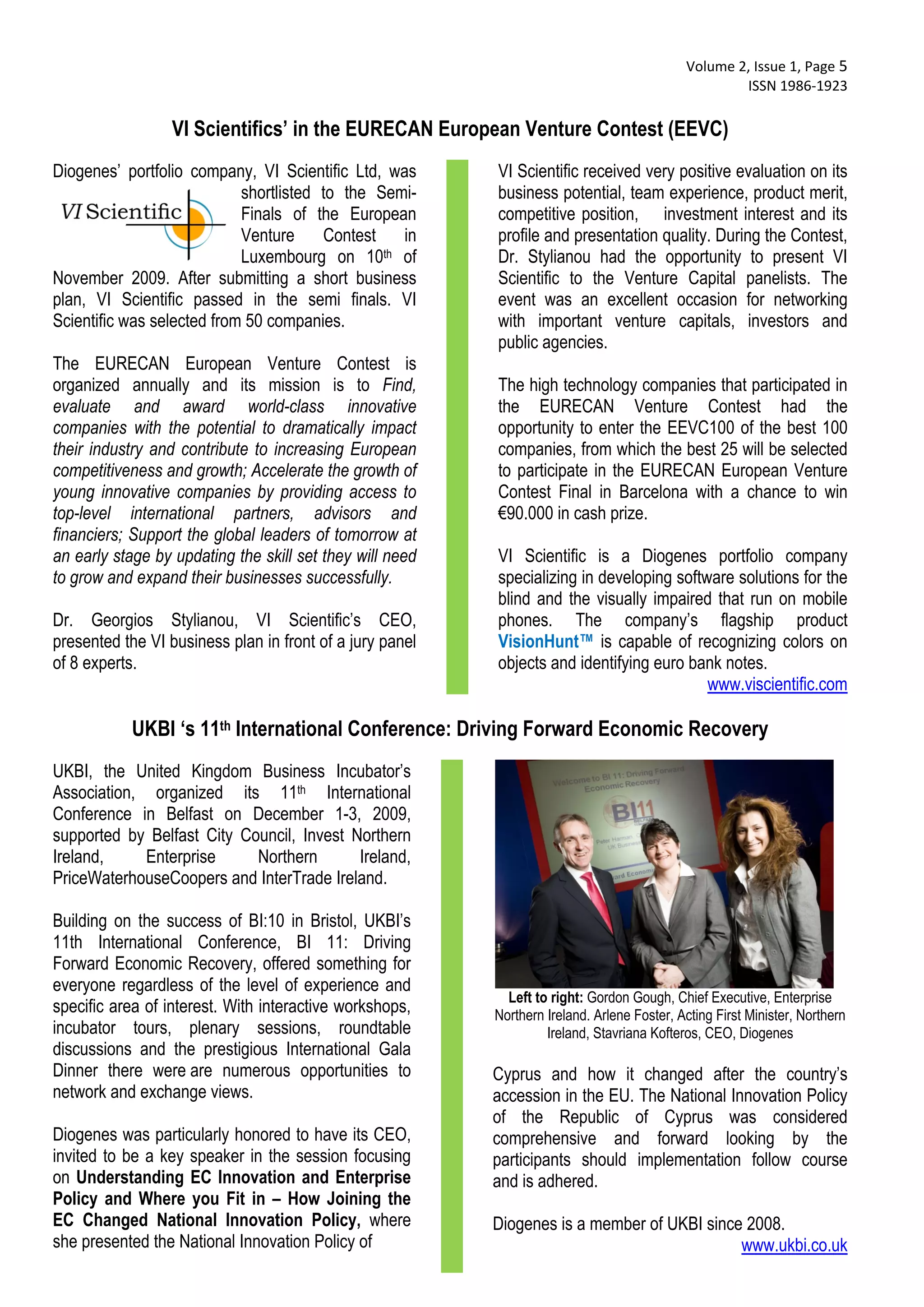  Volume 2, Issue 1, Page 5 
                                                                                                     ISSN 1986‐1923 
 
                  VI Scientifics’ in the EURECAN European Venture Contest (EEVC)
Diogenes’ portfolio company, VI Scientific Ltd, was       VI Scientific received very positive evaluation on its
                            shortlisted to the Semi-      business potential, team experience, product merit,
                            Finals of the European        competitive position, investment interest and its
                            Venture     Contest    in     profile and presentation quality. During the Contest,
                            Luxembourg on 10    th of     Dr. Stylianou had the opportunity to present VI
November 2009. After submitting a short business          Scientific to the Venture Capital panelists. The
plan, VI Scientific passed in the semi finals. VI         event was an excellent occasion for networking
Scientific was selected from 50 companies.                with important venture capitals, investors and
                                                          public agencies.
The EURECAN European Venture Contest is
organized annually and its mission is to Find,            The high technology companies that participated in
evaluate and award world-class innovative                 the EURECAN Venture Contest had the
companies with the potential to dramatically impact       opportunity to enter the EEVC100 of the best 100
their industry and contribute to increasing European      companies, from which the best 25 will be selected
competitiveness and growth; Accelerate the growth of      to participate in the EURECAN European Venture
young innovative companies by providing access to         Contest Final in Barcelona with a chance to win
top-level international partners, advisors and            €90.000 in cash prize.
financiers; Support the global leaders of tomorrow at
an early stage by updating the skill set they will need   VI Scientific is a Diogenes portfolio company
to grow and expand their businesses successfully.         specializing in developing software solutions for the
                                                          blind and the visually impaired that run on mobile
Dr. Georgios Stylianou, VI Scientific’s CEO,              phones. The company’s flagship product
presented the VI business plan in front of a jury panel   VisionHunt™ is capable of recognizing colors on
of 8 experts.                                             objects and identifying euro bank notes.
                                                                                          www.viscientific.com

           UKBI ‘s 11th International Conference: Driving Forward Economic Recovery
UKBI, the United Kingdom Business Incubator’s
Association, organized its 11th International
Conference in Belfast on December 1-3, 2009,
supported by Belfast City Council, Invest Northern
Ireland,     Enterprise     Northern       Ireland,
PriceWaterhouseCoopers and InterTrade Ireland.

Building on the success of BI:10 in Bristol, UKBI’s
11th International Conference, BI 11: Driving
Forward Economic Recovery, offered something for
everyone regardless of the level of experience and
                                                            Left to right: Gordon Gough, Chief Executive, Enterprise
specific area of interest. With interactive workshops,    Northern Ireland. Arlene Foster, Acting First Minister, Northern
incubator tours, plenary sessions, roundtable                      Ireland, Stavriana Kofteros, CEO, Diogenes
discussions and the prestigious International Gala
Dinner there were are numerous opportunities to           Cyprus and how it changed after the country’s
network and exchange views.                               accession in the EU. The National Innovation Policy
                                                          of the Republic of Cyprus was considered
Diogenes was particularly honored to have its CEO,        comprehensive and forward looking by the
invited to be a key speaker in the session focusing       participants should implementation follow course
on Understanding EC Innovation and Enterprise             and is adhered.
Policy and Where you Fit in – How Joining the
EC Changed National Innovation Policy, where              Diogenes is a member of UKBI since 2008.
she presented the National Innovation Policy of                                             www.ukbi.co.uk
 