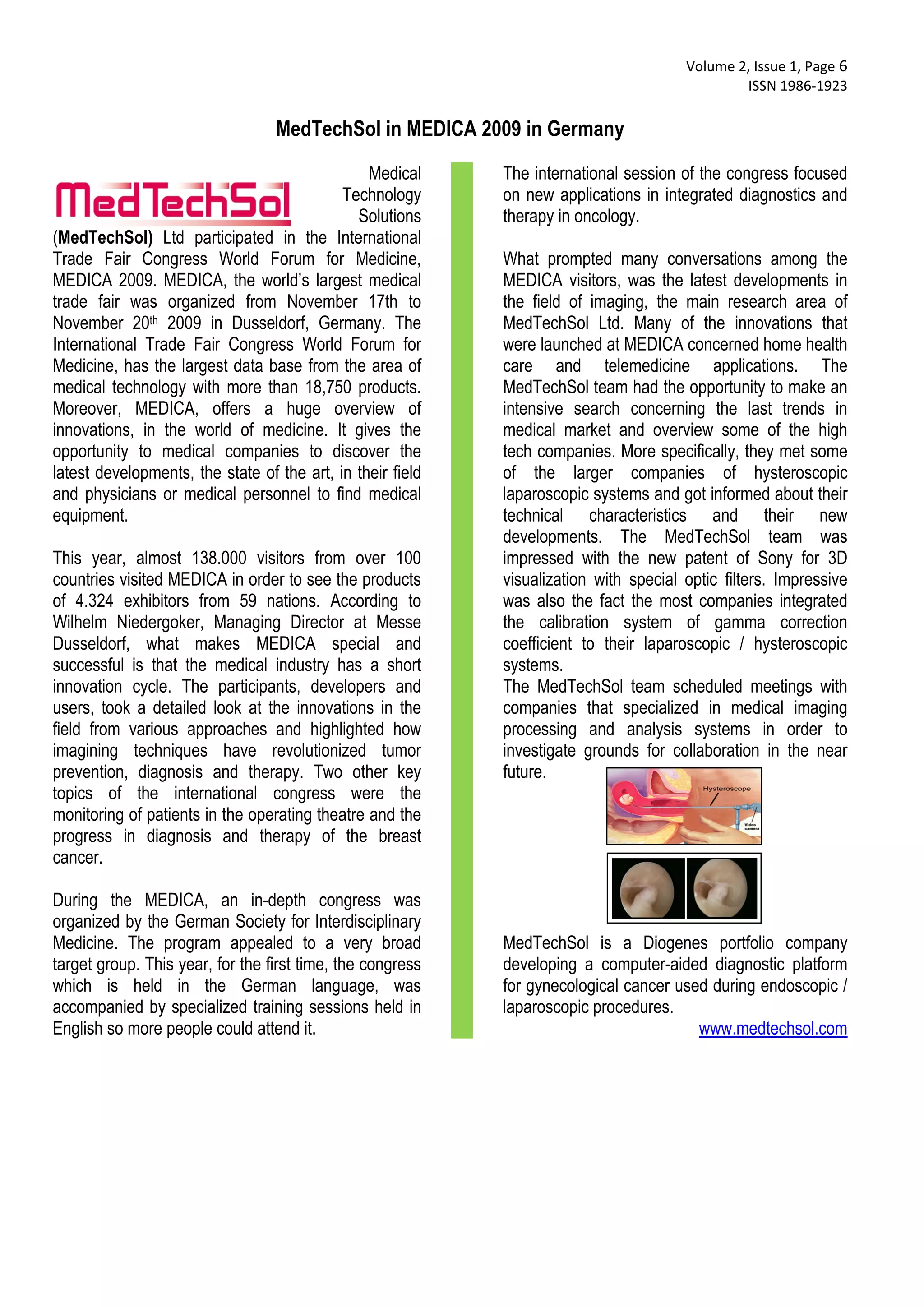  Volume 2, Issue 1, Page 6 
                                                                                                ISSN 1986‐1923 
 
                                  MedTechSol in MEDICA 2009 in Germany
                                                Medical     The international session of the congress focused
                                            Technology      on new applications in integrated diagnostics and
                                              Solutions     therapy in oncology.
(MedTechSol) Ltd participated in the International
Trade Fair Congress World Forum for Medicine,               What prompted many conversations among the
MEDICA 2009. MEDICA, the world’s largest medical            MEDICA visitors, was the latest developments in
trade fair was organized from November 17th to              the field of imaging, the main research area of
November 20th 2009 in Dusseldorf, Germany. The              MedTechSol Ltd. Many of the innovations that
International Trade Fair Congress World Forum for           were launched at MEDICA concerned home health
Medicine, has the largest data base from the area of        care and telemedicine applications. The
medical technology with more than 18,750 products.          MedTechSol team had the opportunity to make an
Moreover, MEDICA, offers a huge overview of                 intensive search concerning the last trends in
innovations, in the world of medicine. It gives the         medical market and overview some of the high
opportunity to medical companies to discover the            tech companies. More specifically, they met some
latest developments, the state of the art, in their field   of the larger companies of hysteroscopic
and physicians or medical personnel to find medical         laparoscopic systems and got informed about their
equipment.                                                  technical characteristics and their new
                                                            developments. The MedTechSol team was
This year, almost 138.000 visitors from over 100            impressed with the new patent of Sony for 3D
countries visited MEDICA in order to see the products       visualization with special optic filters. Impressive
of 4.324 exhibitors from 59 nations. According to           was also the fact the most companies integrated
Wilhelm Niedergoker, Managing Director at Messe             the calibration system of gamma correction
Dusseldorf, what makes MEDICA special and                   coefficient to their laparoscopic / hysteroscopic
successful is that the medical industry has a short         systems.
innovation cycle. The participants, developers and          The MedTechSol team scheduled meetings with
users, took a detailed look at the innovations in the       companies that specialized in medical imaging
field from various approaches and highlighted how           processing and analysis systems in order to
imagining techniques have revolutionized tumor              investigate grounds for collaboration in the near
prevention, diagnosis and therapy. Two other key            future.
topics of the international congress were the
monitoring of patients in the operating theatre and the
progress in diagnosis and therapy of the breast
cancer.

During the MEDICA, an in-depth congress was
organized by the German Society for Interdisciplinary
Medicine. The program appealed to a very broad              MedTechSol is a Diogenes portfolio company
target group. This year, for the first time, the congress   developing a computer-aided diagnostic platform
which is held in the German language, was                   for gynecological cancer used during endoscopic /
accompanied by specialized training sessions held in        laparoscopic procedures.
English so more people could attend it.                                                 www.medtechsol.com
 
