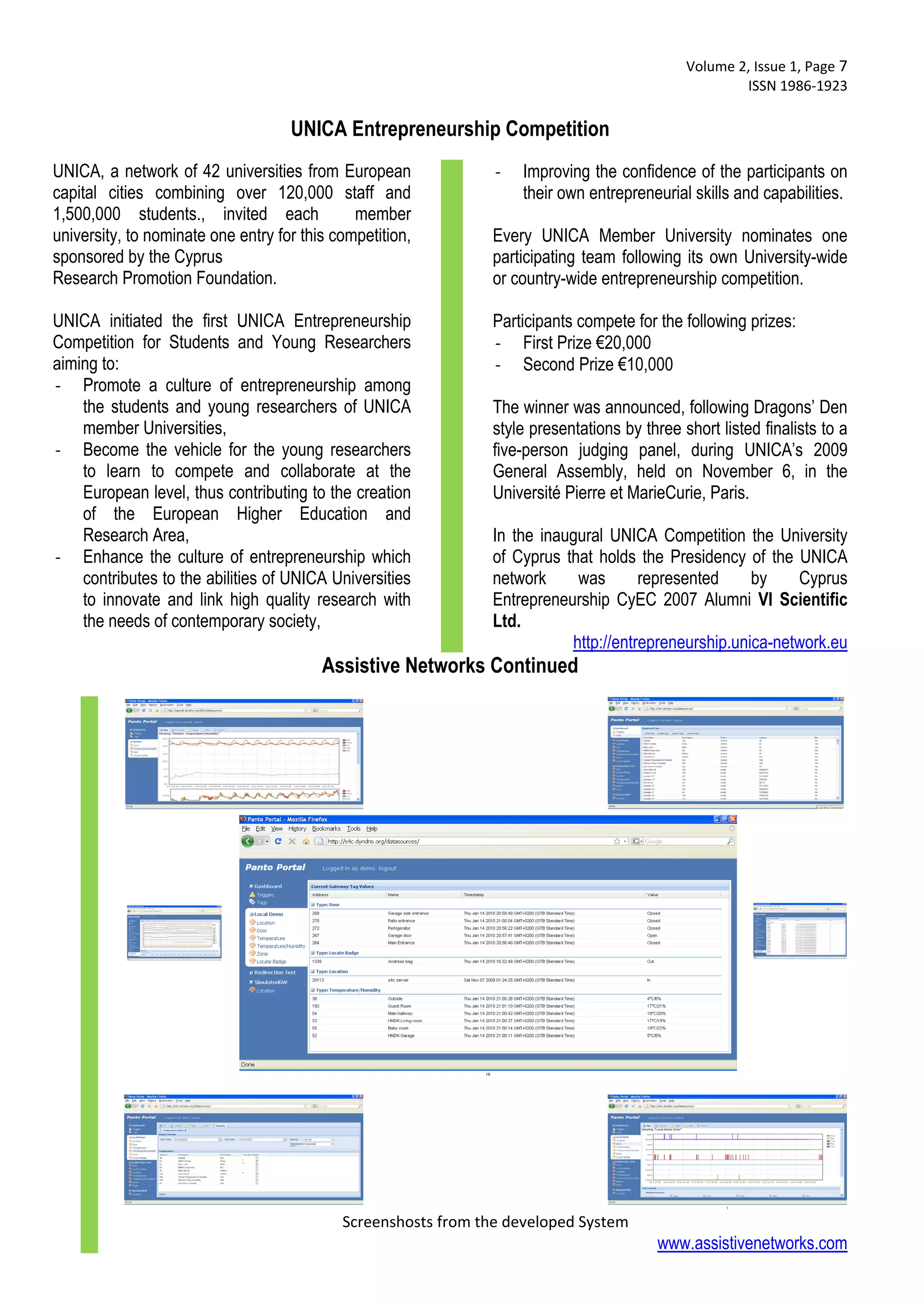  Volume 2, Issue 1, Page 7 
                                                                                                     ISSN 1986‐1923 
 
                                    UNICA Entrepreneurship Competition
UNICA, a network of 42 universities from European               ‐   Improving the confidence of the participants on
capital cities combining over 120,000 staff and                     their own entrepreneurial skills and capabilities.
1,500,000 students., invited each             member
university, to nominate one entry for this competition,        Every UNICA Member University nominates one
sponsored by the Cyprus                                        participating team following its own University-wide
Research Promotion Foundation.                                 or country-wide entrepreneurship competition.

UNICA initiated the first UNICA Entrepreneurship               Participants compete for the following prizes:
Competition for Students and Young Researchers                 ‐ First Prize €20,000
aiming to:                                                     ‐ Second Prize €10,000
‐ Promote a culture of entrepreneurship among
    the students and young researchers of UNICA                The winner was announced, following Dragons’ Den
    member Universities,                                       style presentations by three short listed finalists to a
‐ Become the vehicle for the young researchers                 five-person judging panel, during UNICA’s 2009
    to learn to compete and collaborate at the                 General Assembly, held on November 6, in the
    European level, thus contributing to the creation          Université Pierre et MarieCurie, Paris.
    of the European Higher Education and
    Research Area,                                             In the inaugural UNICA Competition the University
‐ Enhance the culture of entrepreneurship which                of Cyprus that holds the Presidency of the UNICA
    contributes to the abilities of UNICA Universities         network     was       represented     by    Cyprus
    to innovate and link high quality research with            Entrepreneurship CyEC 2007 Alumni VI Scientific
    the needs of contemporary society,                         Ltd.
                                                                          http://entrepreneurship.unica-network.eu
                                         Assistive Networks Continued




                                            Screenshosts from the developed System
                                                                                        www.assistivenetworks.com
 