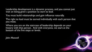 Leadership development is a dynamic process, and you cannot just
wait on being given a position to start to lead.
You must build relationships and gain influence naturally.
The right to lead must be earned individually with each person that
you meet.
Where you are on the staircase of leadership depends on your
history with that person. And with everyone, we start at the
bottom of the five steps or levels.
John Maxwell
 