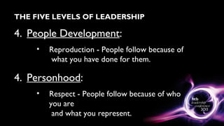 THE FIVE LEVELS OF LEADERSHIP
4. People Development:
• Reproduction - People follow because of
what you have done for them.
4. Personhood:
• Respect - People follow because of who
you are
and what you represent.
 