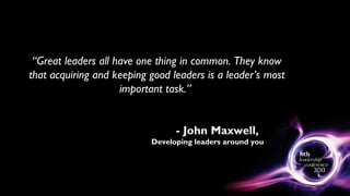 “Great leaders all have one thing in common. They know
that acquiring and keeping good leaders is a leader’s most
important task.”
- John Maxwell,
Developing leaders around you
 