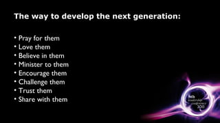 The way to develop the next generation:
• Pray for them
• Love them
• Believe in them
• Minister to them
• Encourage them
• Challenge them
• Trust them
• Share with them
 
