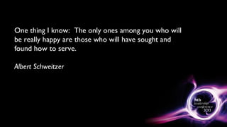 One thing I know: The only ones among you who will
be really happy are those who will have sought and
found how to serve.
Albert Schweitzer
 